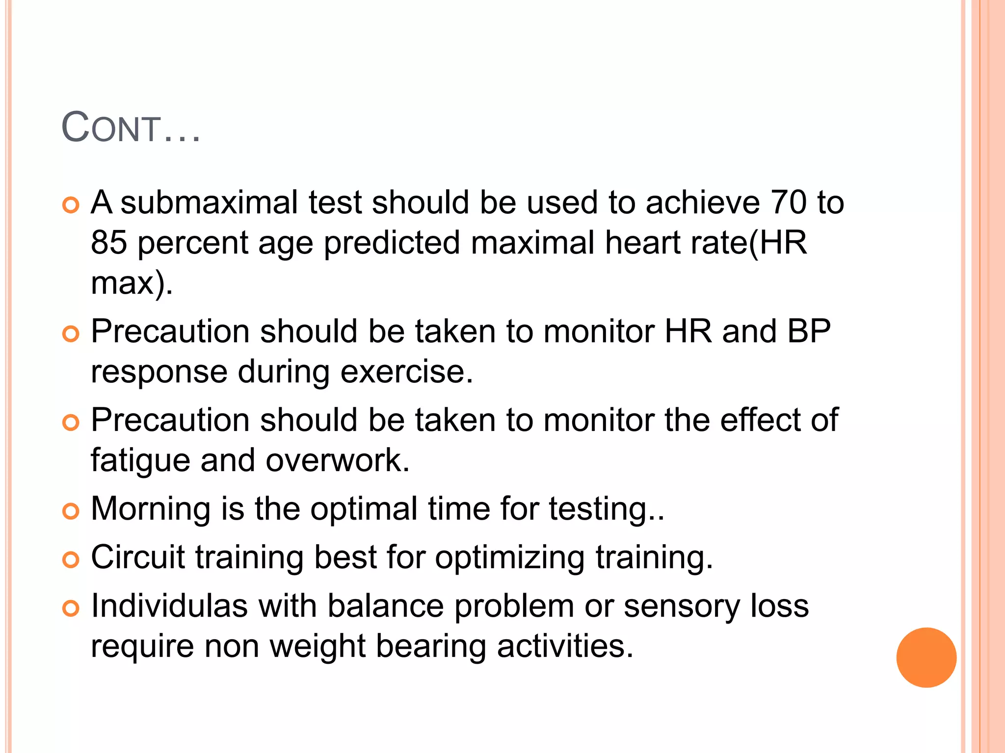 CONT…
 A submaximal test should be used to achieve 70 to
85 percent age predicted maximal heart rate(HR
max).
 Precaution should be taken to monitor HR and BP
response during exercise.
 Precaution should be taken to monitor the effect of
fatigue and overwork.
 Morning is the optimal time for testing..
 Circuit training best for optimizing training.
 Individulas with balance problem or sensory loss
require non weight bearing activities.
 