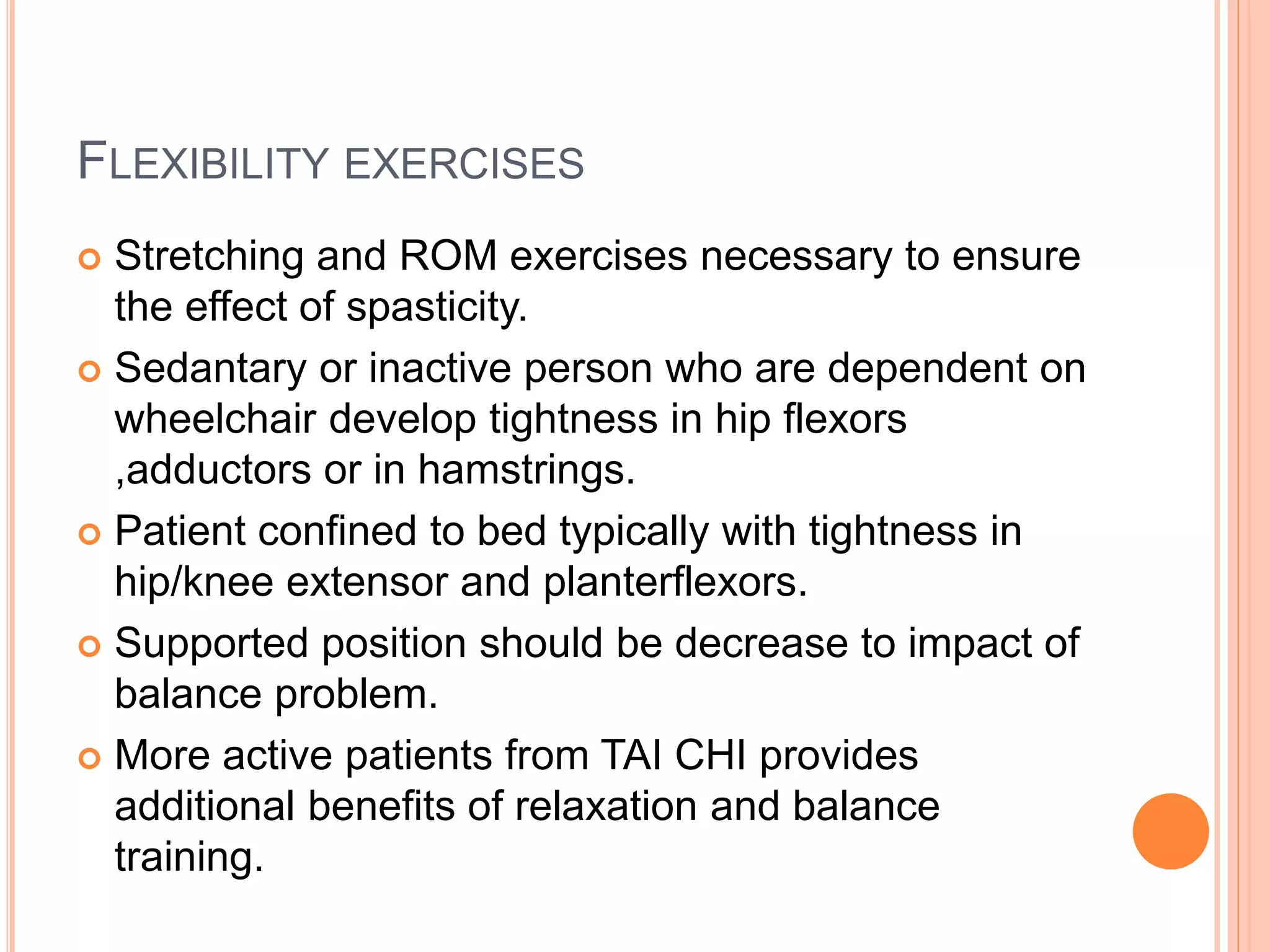 FLEXIBILITY EXERCISES
 Stretching and ROM exercises necessary to ensure
the effect of spasticity.
 Sedantary or inactive person who are dependent on
wheelchair develop tightness in hip flexors
,adductors or in hamstrings.
 Patient confined to bed typically with tightness in
hip/knee extensor and planterflexors.
 Supported position should be decrease to impact of
balance problem.
 More active patients from TAI CHI provides
additional benefits of relaxation and balance
training.
 