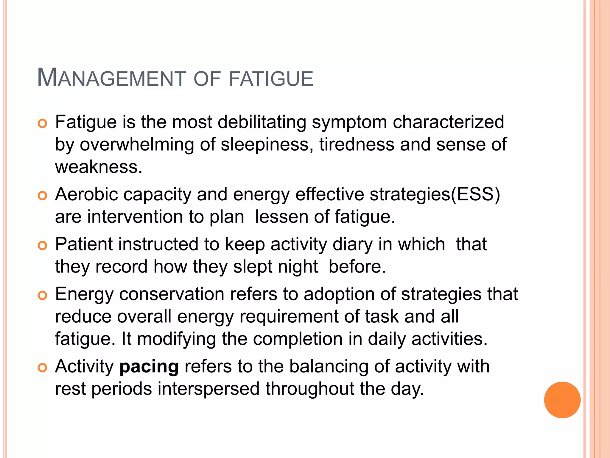 MANAGEMENT OF FATIGUE
 Fatigue is the most debilitating symptom characterized
by overwhelming of sleepiness, tiredness and sense of
weakness.
 Aerobic capacity and energy effective strategies(ESS)
are intervention to plan lessen of fatigue.
 Patient instructed to keep activity diary in which that
they record how they slept night before.
 Energy conservation refers to adoption of strategies that
reduce overall energy requirement of task and all
fatigue. It modifying the completion in daily activities.
 Activity pacing refers to the balancing of activity with
rest periods interspersed throughout the day.
 