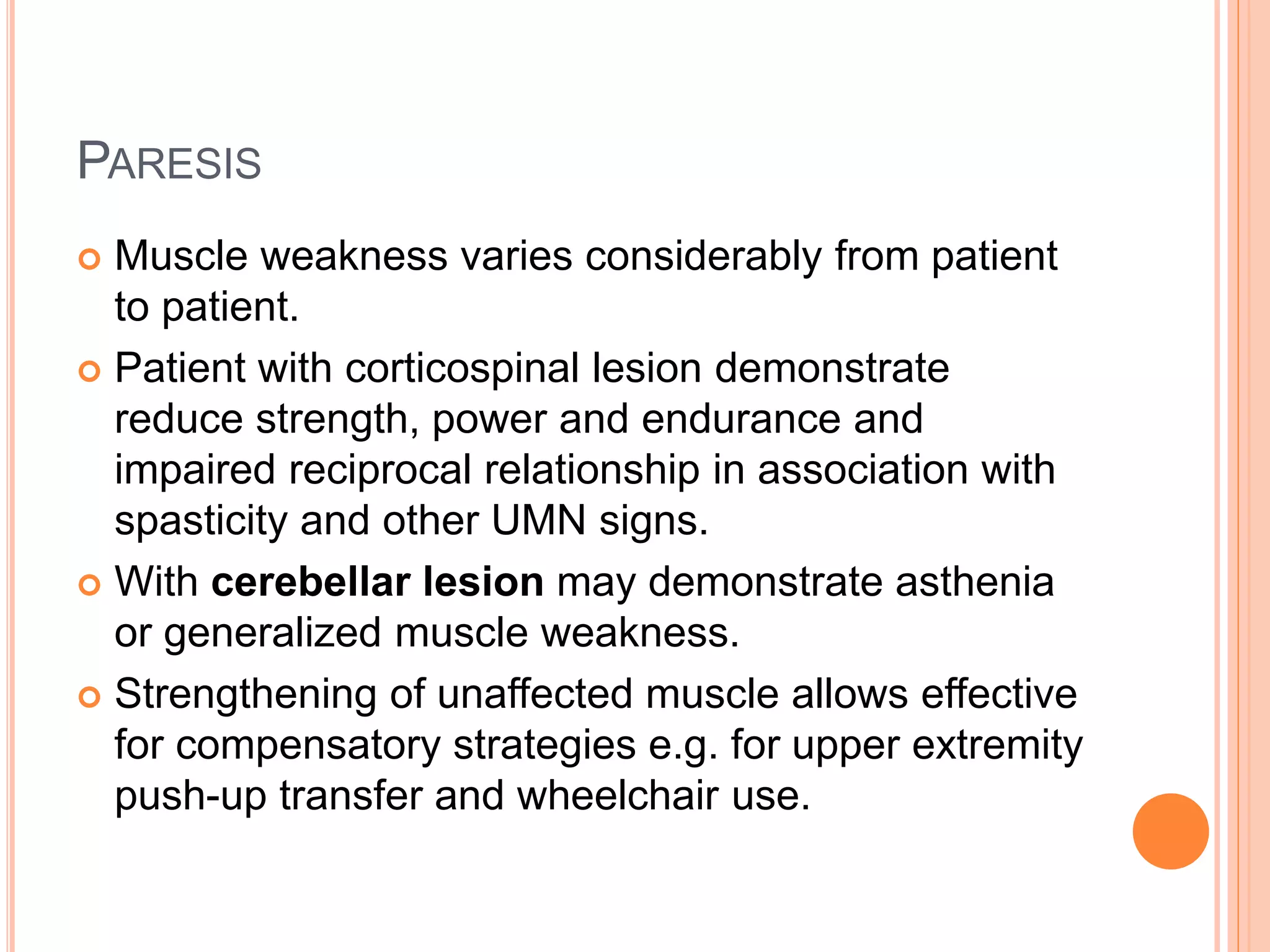 PARESIS
 Muscle weakness varies considerably from patient
to patient.
 Patient with corticospinal lesion demonstrate
reduce strength, power and endurance and
impaired reciprocal relationship in association with
spasticity and other UMN signs.
 With cerebellar lesion may demonstrate asthenia
or generalized muscle weakness.
 Strengthening of unaffected muscle allows effective
for compensatory strategies e.g. for upper extremity
push-up transfer and wheelchair use.
 