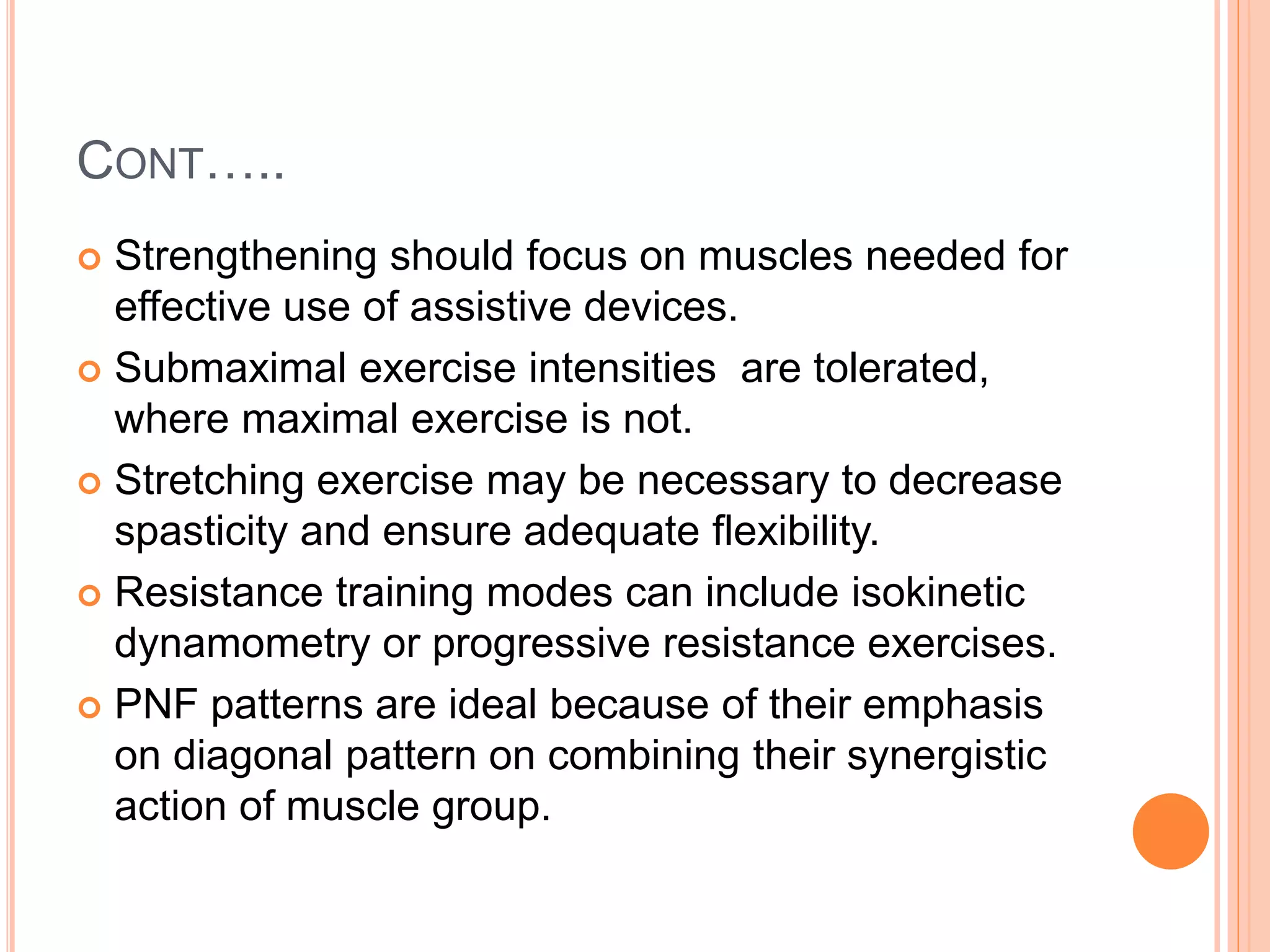 CONT…..
 Strengthening should focus on muscles needed for
effective use of assistive devices.
 Submaximal exercise intensities are tolerated,
where maximal exercise is not.
 Stretching exercise may be necessary to decrease
spasticity and ensure adequate flexibility.
 Resistance training modes can include isokinetic
dynamometry or progressive resistance exercises.
 PNF patterns are ideal because of their emphasis
on diagonal pattern on combining their synergistic
action of muscle group.
 
