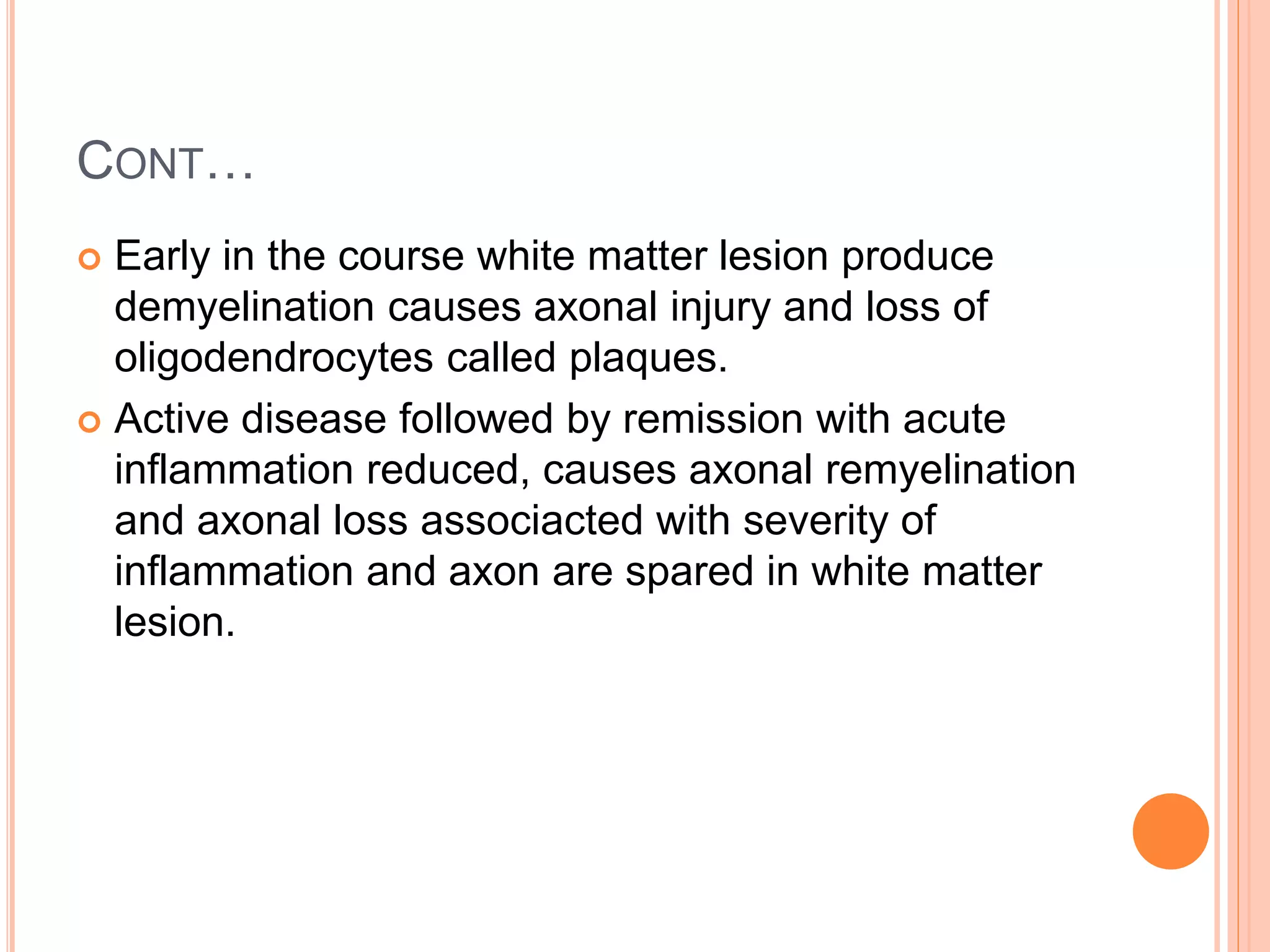 CONT…
 Early in the course white matter lesion produce
demyelination causes axonal injury and loss of
oligodendrocytes called plaques.
 Active disease followed by remission with acute
inflammation reduced, causes axonal remyelination
and axonal loss associacted with severity of
inflammation and axon are spared in white matter
lesion.
 