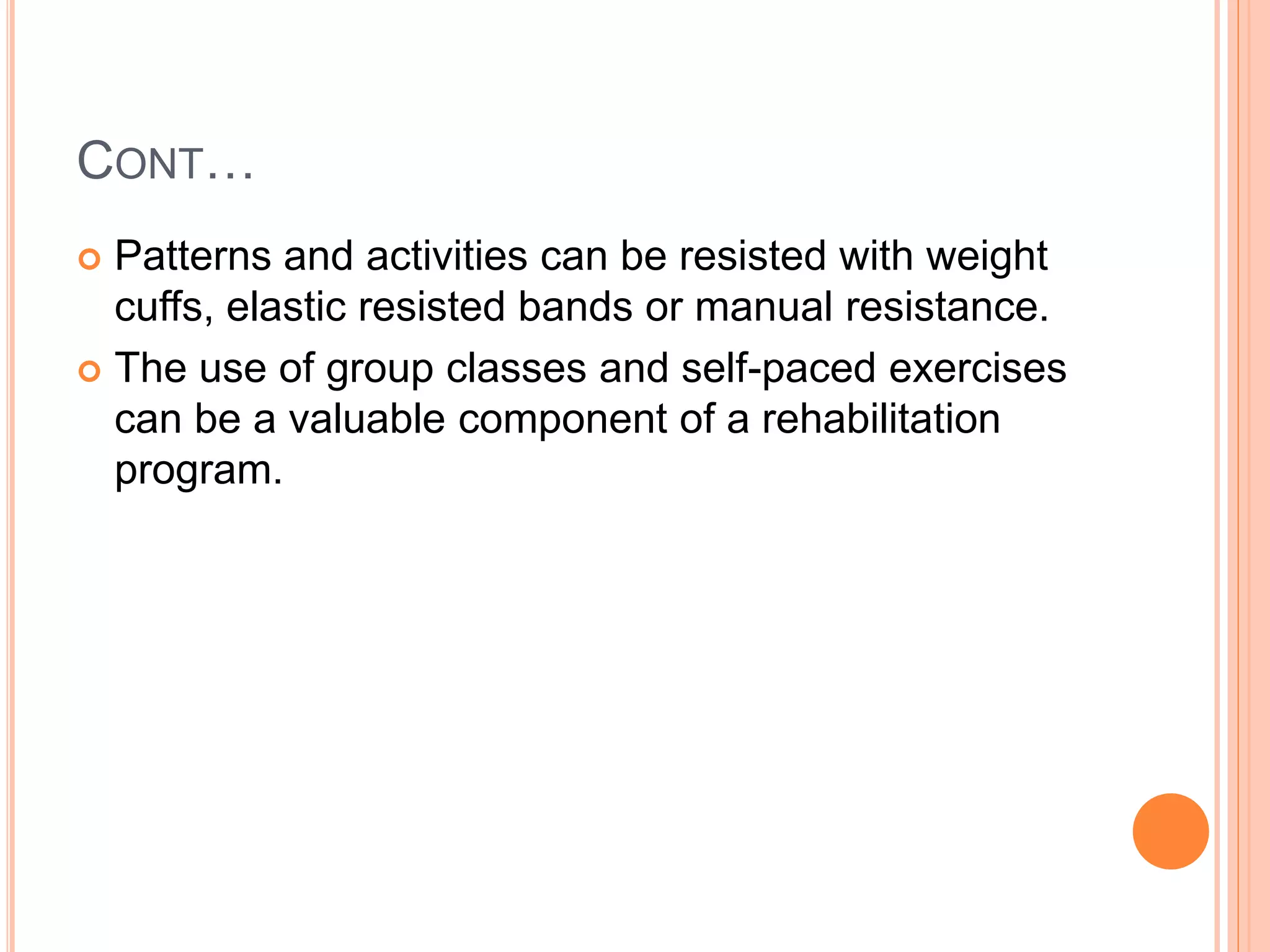 CONT…
 Patterns and activities can be resisted with weight
cuffs, elastic resisted bands or manual resistance.
 The use of group classes and self-paced exercises
can be a valuable component of a rehabilitation
program.
 