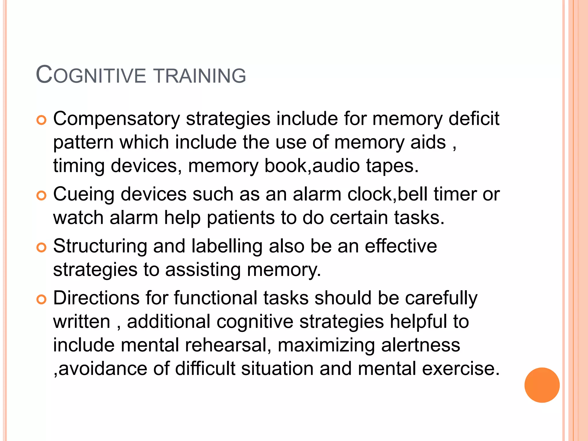 COGNITIVE TRAINING
 Compensatory strategies include for memory deficit
pattern which include the use of memory aids ,
timing devices, memory book,audio tapes.
 Cueing devices such as an alarm clock,bell timer or
watch alarm help patients to do certain tasks.
 Structuring and labelling also be an effective
strategies to assisting memory.
 Directions for functional tasks should be carefully
written , additional cognitive strategies helpful to
include mental rehearsal, maximizing alertness
,avoidance of difficult situation and mental exercise.
 