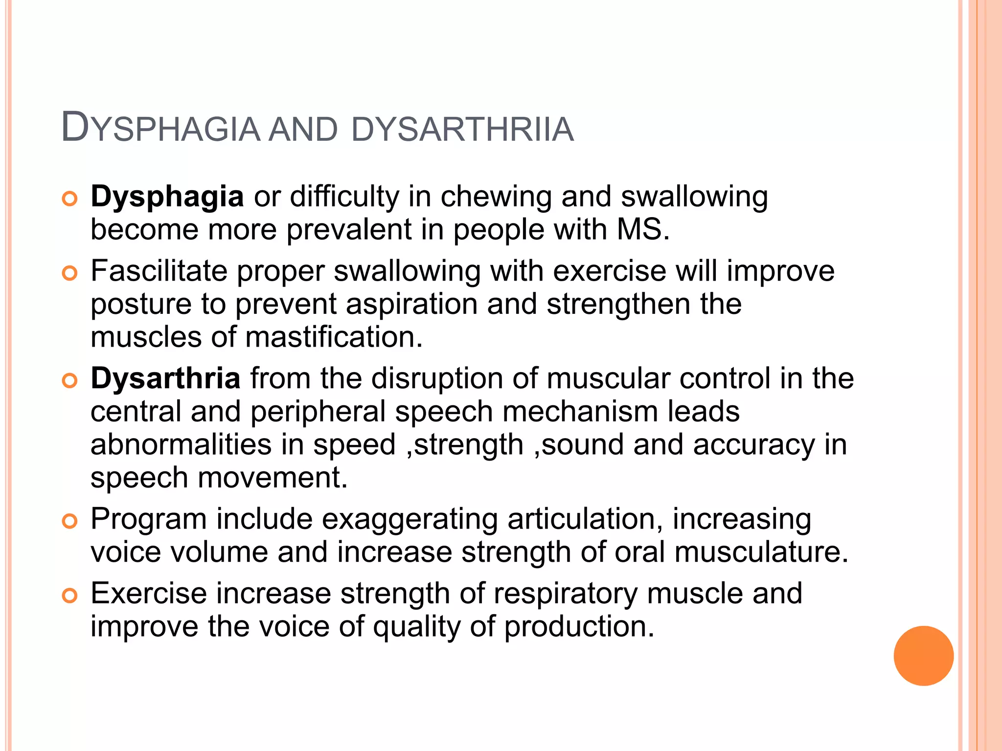 DYSPHAGIA AND DYSARTHRIIA
 Dysphagia or difficulty in chewing and swallowing
become more prevalent in people with MS.
 Fascilitate proper swallowing with exercise will improve
posture to prevent aspiration and strengthen the
muscles of mastification.
 Dysarthria from the disruption of muscular control in the
central and peripheral speech mechanism leads
abnormalities in speed ,strength ,sound and accuracy in
speech movement.
 Program include exaggerating articulation, increasing
voice volume and increase strength of oral musculature.
 Exercise increase strength of respiratory muscle and
improve the voice of quality of production.
 