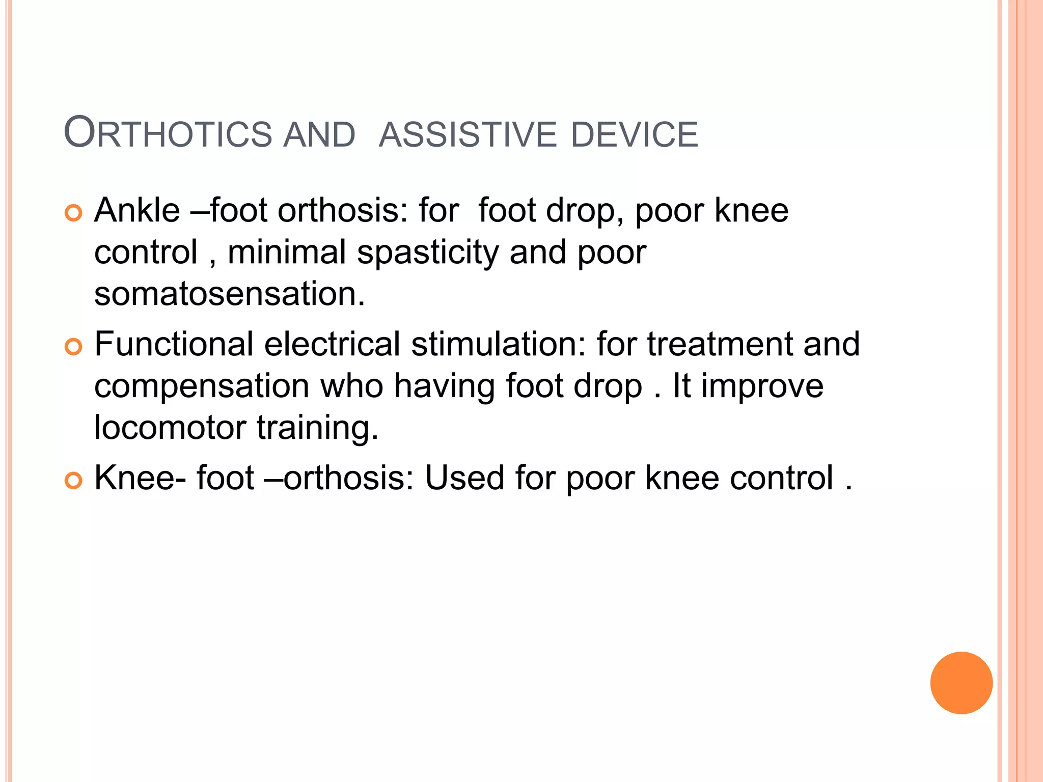 ORTHOTICS AND ASSISTIVE DEVICE
 Ankle –foot orthosis: for foot drop, poor knee
control , minimal spasticity and poor
somatosensation.
 Functional electrical stimulation: for treatment and
compensation who having foot drop . It improve
locomotor training.
 Knee- foot –orthosis: Used for poor knee control .
 