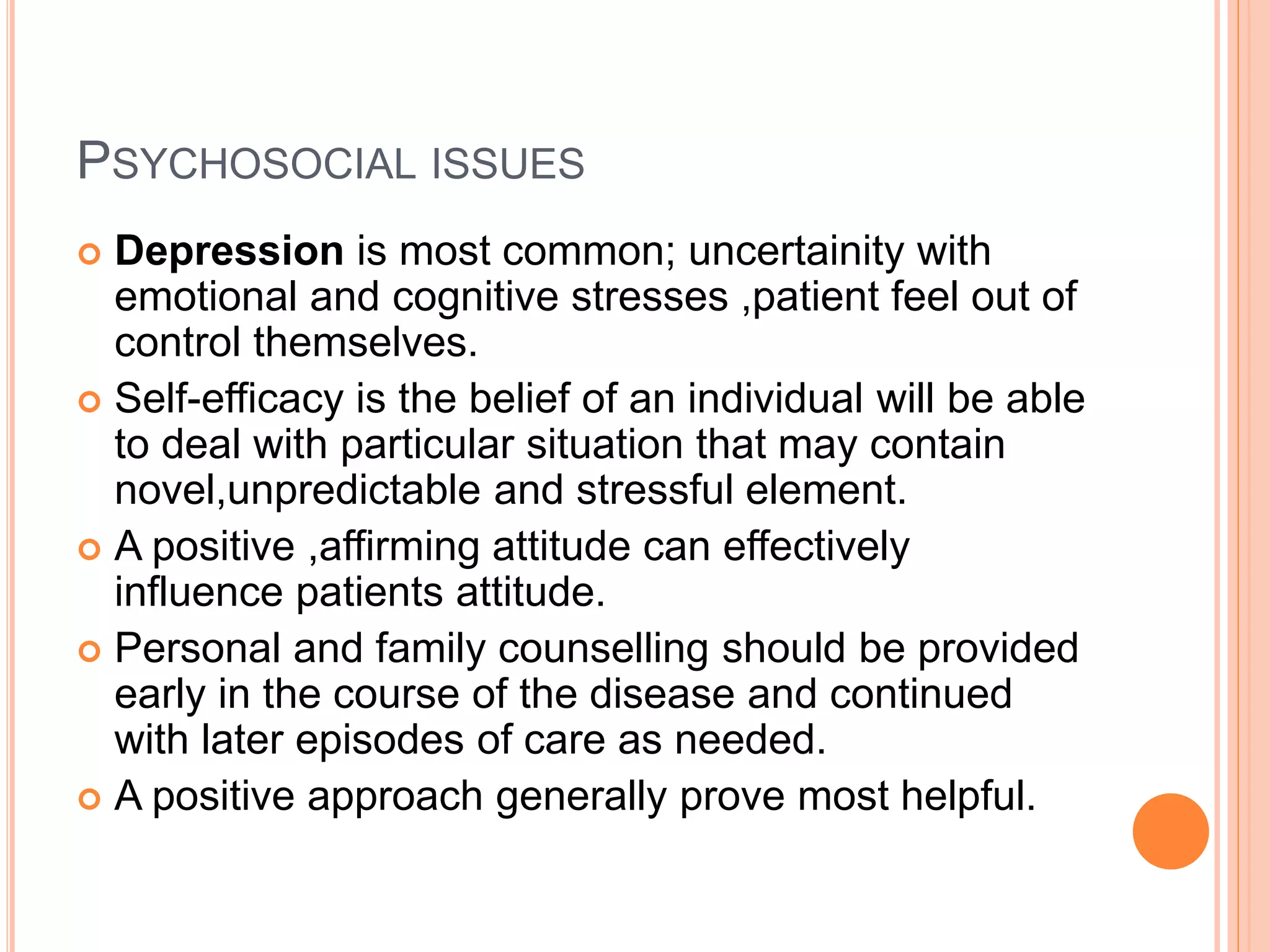 PSYCHOSOCIAL ISSUES
 Depression is most common; uncertainity with
emotional and cognitive stresses ,patient feel out of
control themselves.
 Self-efficacy is the belief of an individual will be able
to deal with particular situation that may contain
novel,unpredictable and stressful element.
 A positive ,affirming attitude can effectively
influence patients attitude.
 Personal and family counselling should be provided
early in the course of the disease and continued
with later episodes of care as needed.
 A positive approach generally prove most helpful.
 