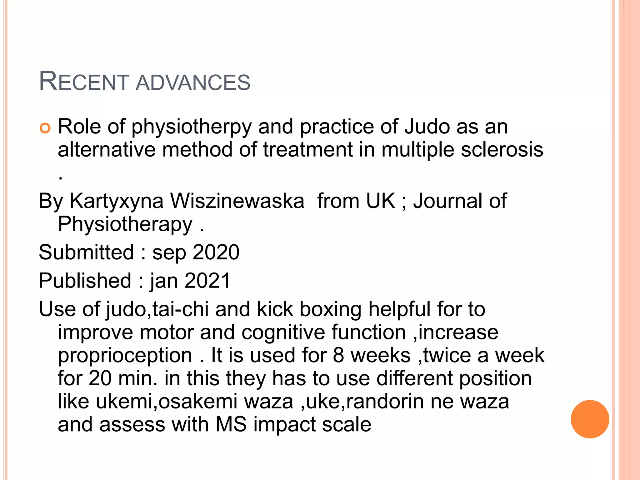 RECENT ADVANCES
 Role of physiotherpy and practice of Judo as an
alternative method of treatment in multiple sclerosis
.
By Kartyxyna Wiszinewaska from UK ; Journal of
Physiotherapy .
Submitted : sep 2020
Published : jan 2021
Use of judo,tai-chi and kick boxing helpful for to
improve motor and cognitive function ,increase
proprioception . It is used for 8 weeks ,twice a week
for 20 min. in this they has to use different position
like ukemi,osakemi waza ,uke,randorin ne waza
and assess with MS impact scale
 
