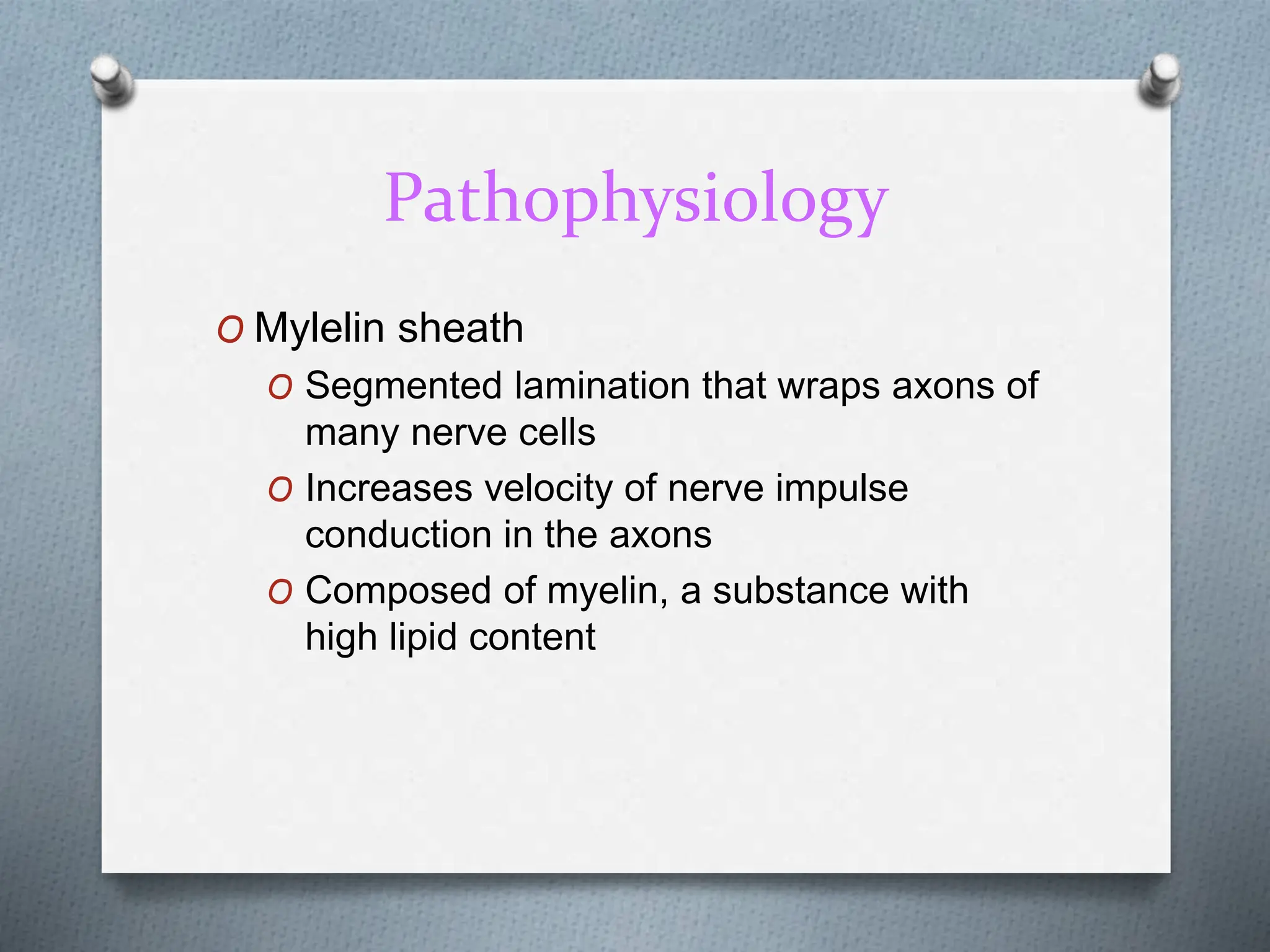 Pathophysiology
O Mylelin sheath
O Segmented lamination that wraps axons of
many nerve cells
O Increases velocity of nerve impulse
conduction in the axons
O Composed of myelin, a substance with
high lipid content
 