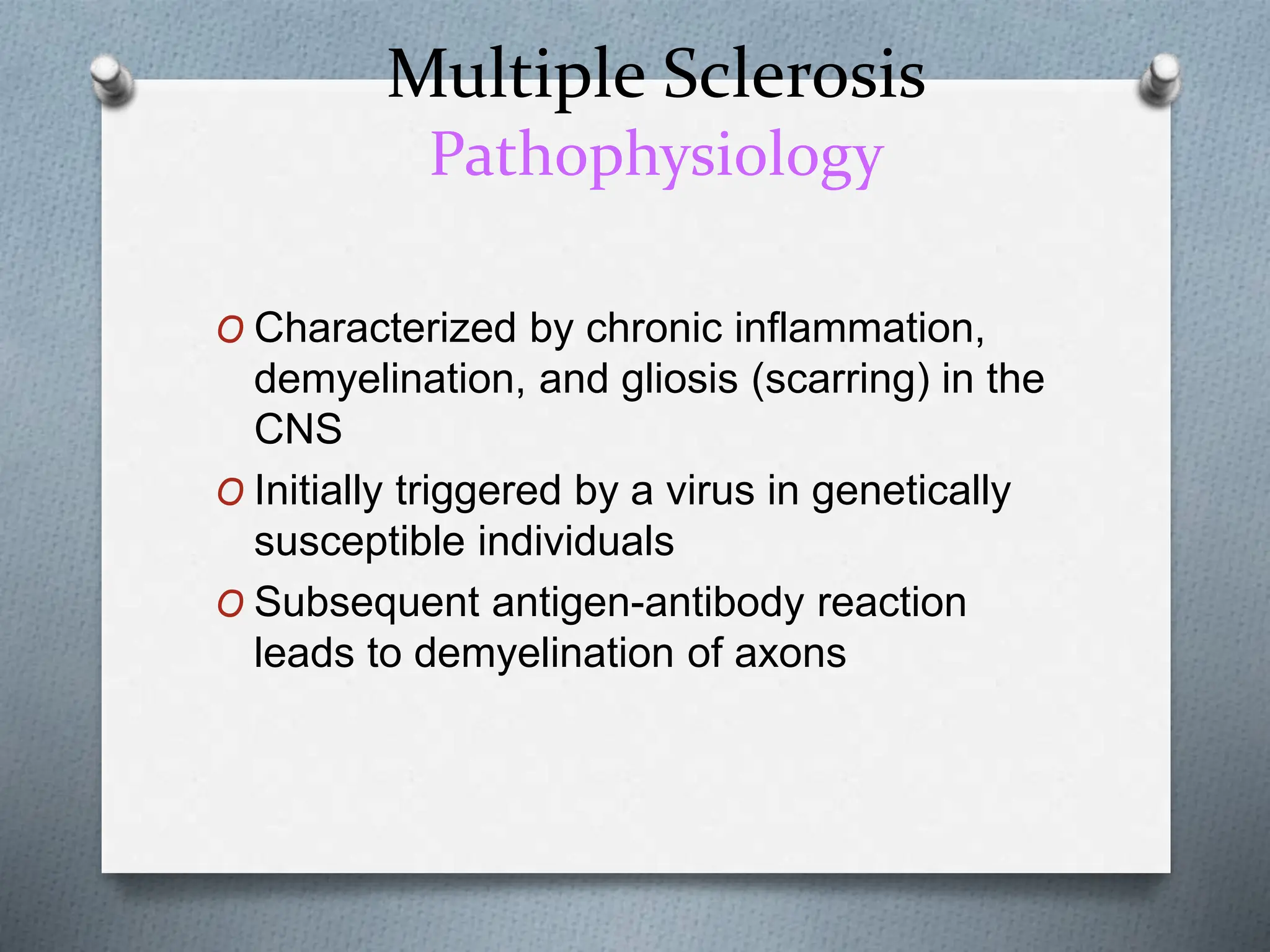 Multiple Sclerosis
Pathophysiology
O Characterized by chronic inflammation,
demyelination, and gliosis (scarring) in the
CNS
O Initially triggered by a virus in genetically
susceptible individuals
O Subsequent antigen-antibody reaction
leads to demyelination of axons
 