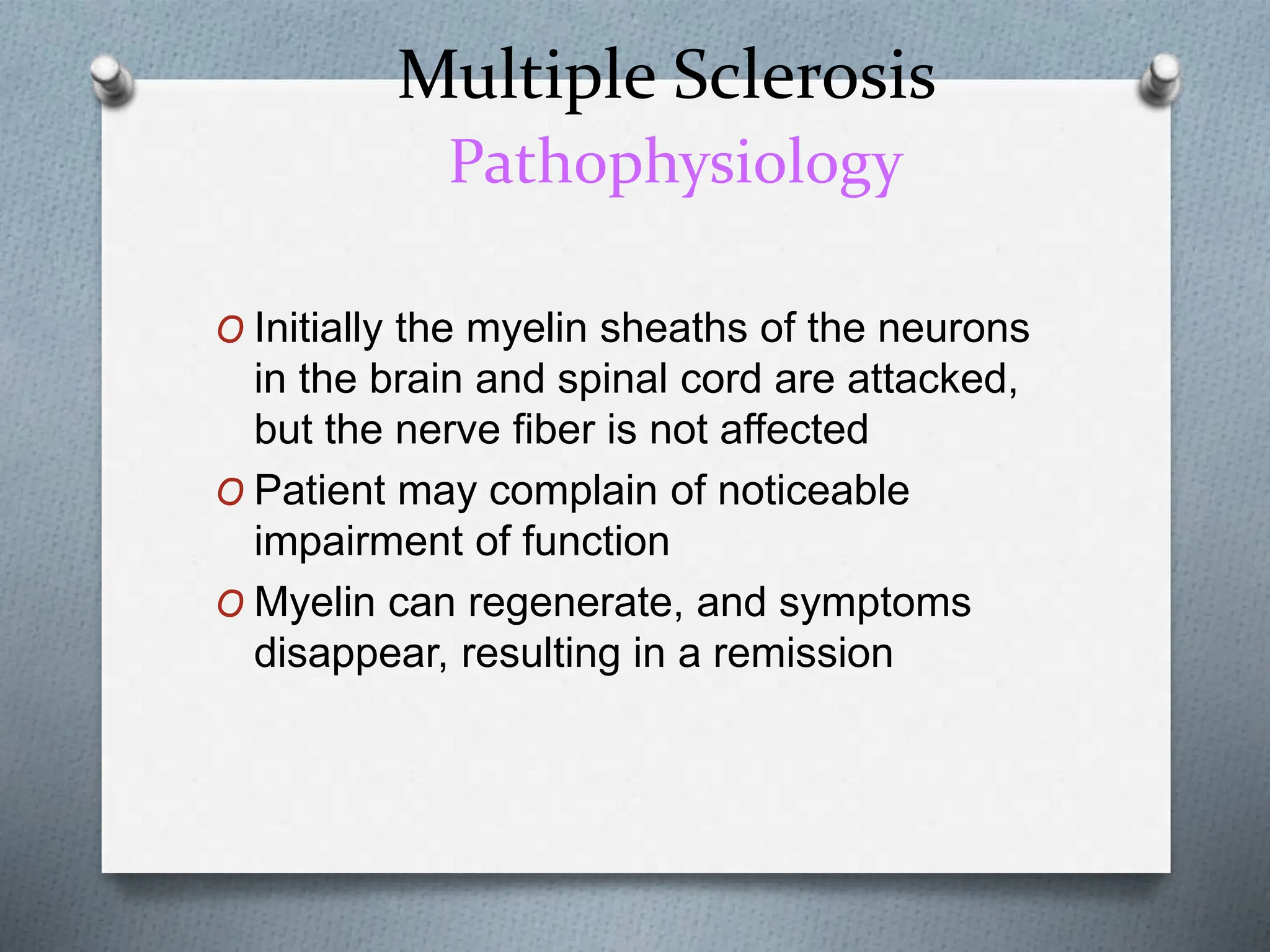 Multiple Sclerosis
Pathophysiology
O Initially the myelin sheaths of the neurons
in the brain and spinal cord are attacked,
but the nerve fiber is not affected
O Patient may complain of noticeable
impairment of function
O Myelin can regenerate, and symptoms
disappear, resulting in a remission
 