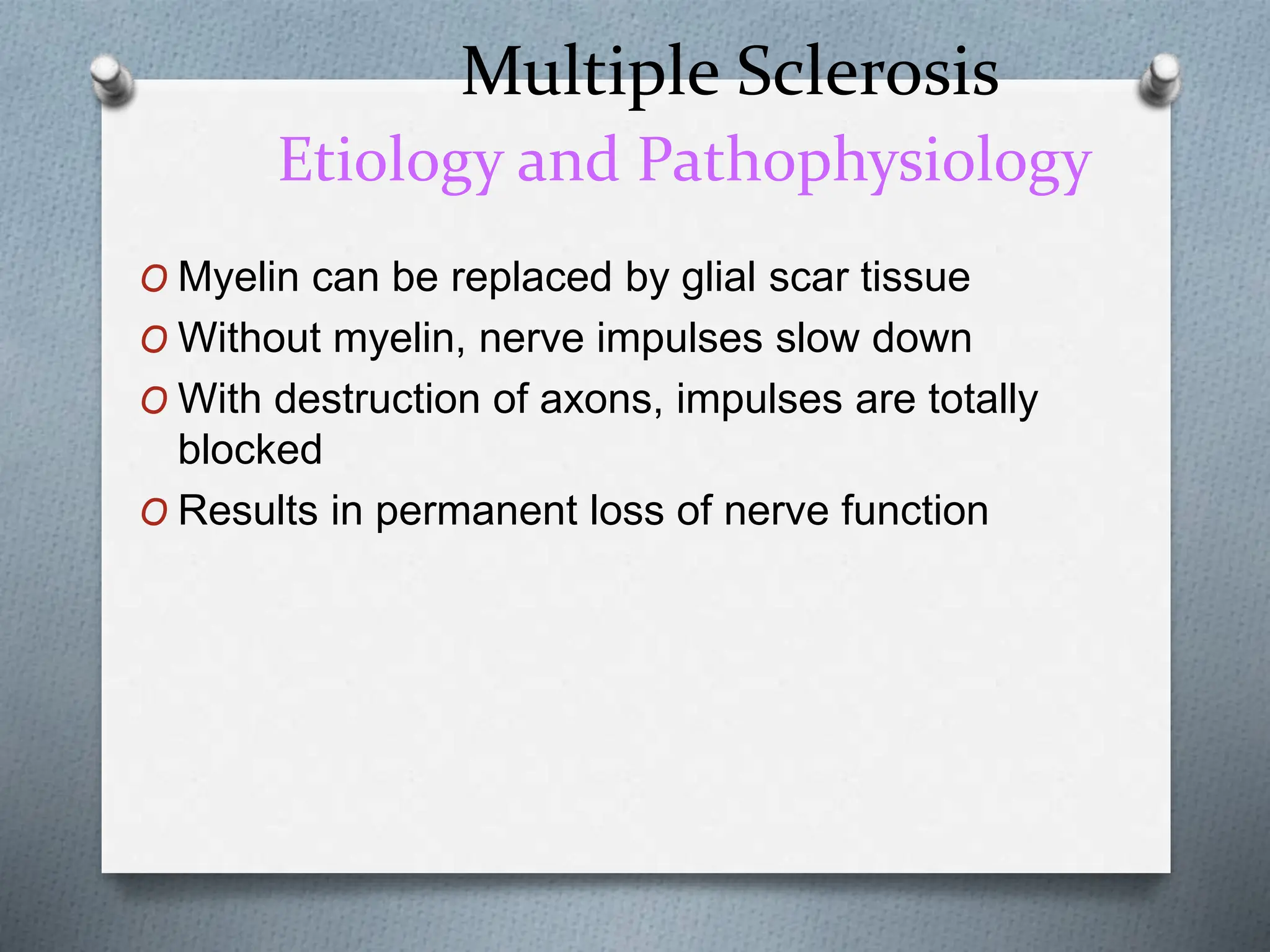 Multiple Sclerosis
Etiology and Pathophysiology
O Myelin can be replaced by glial scar tissue
O Without myelin, nerve impulses slow down
O With destruction of axons, impulses are totally
blocked
O Results in permanent loss of nerve function
 