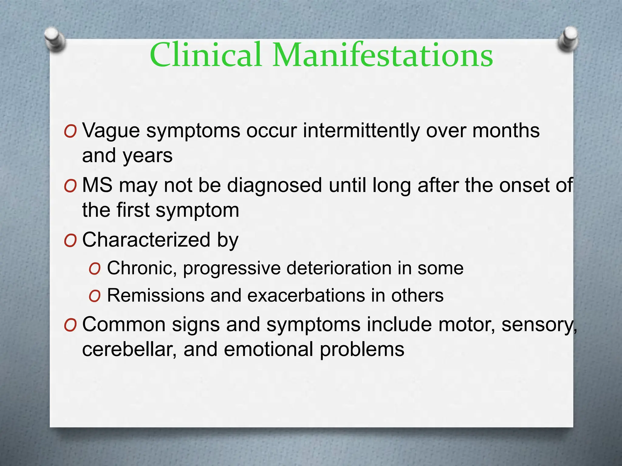 Clinical Manifestations
O Vague symptoms occur intermittently over months
and years
O MS may not be diagnosed until long after the onset of
the first symptom
O Characterized by
O Chronic, progressive deterioration in some
O Remissions and exacerbations in others
O Common signs and symptoms include motor, sensory,
cerebellar, and emotional problems
 
