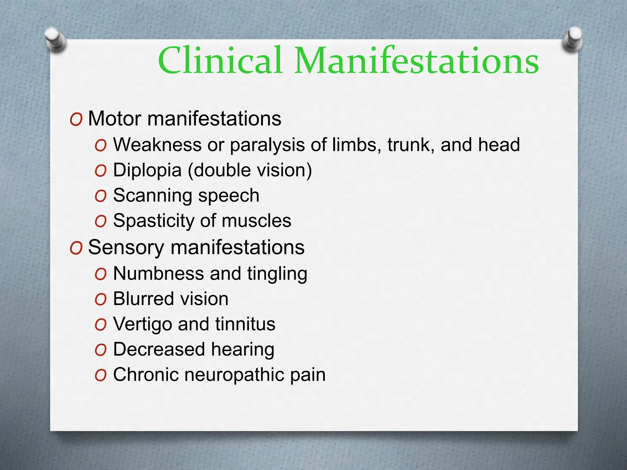 Clinical Manifestations
O Motor manifestations
O Weakness or paralysis of limbs, trunk, and head
O Diplopia (double vision)
O Scanning speech
O Spasticity of muscles
O Sensory manifestations
O Numbness and tingling
O Blurred vision
O Vertigo and tinnitus
O Decreased hearing
O Chronic neuropathic pain
 
