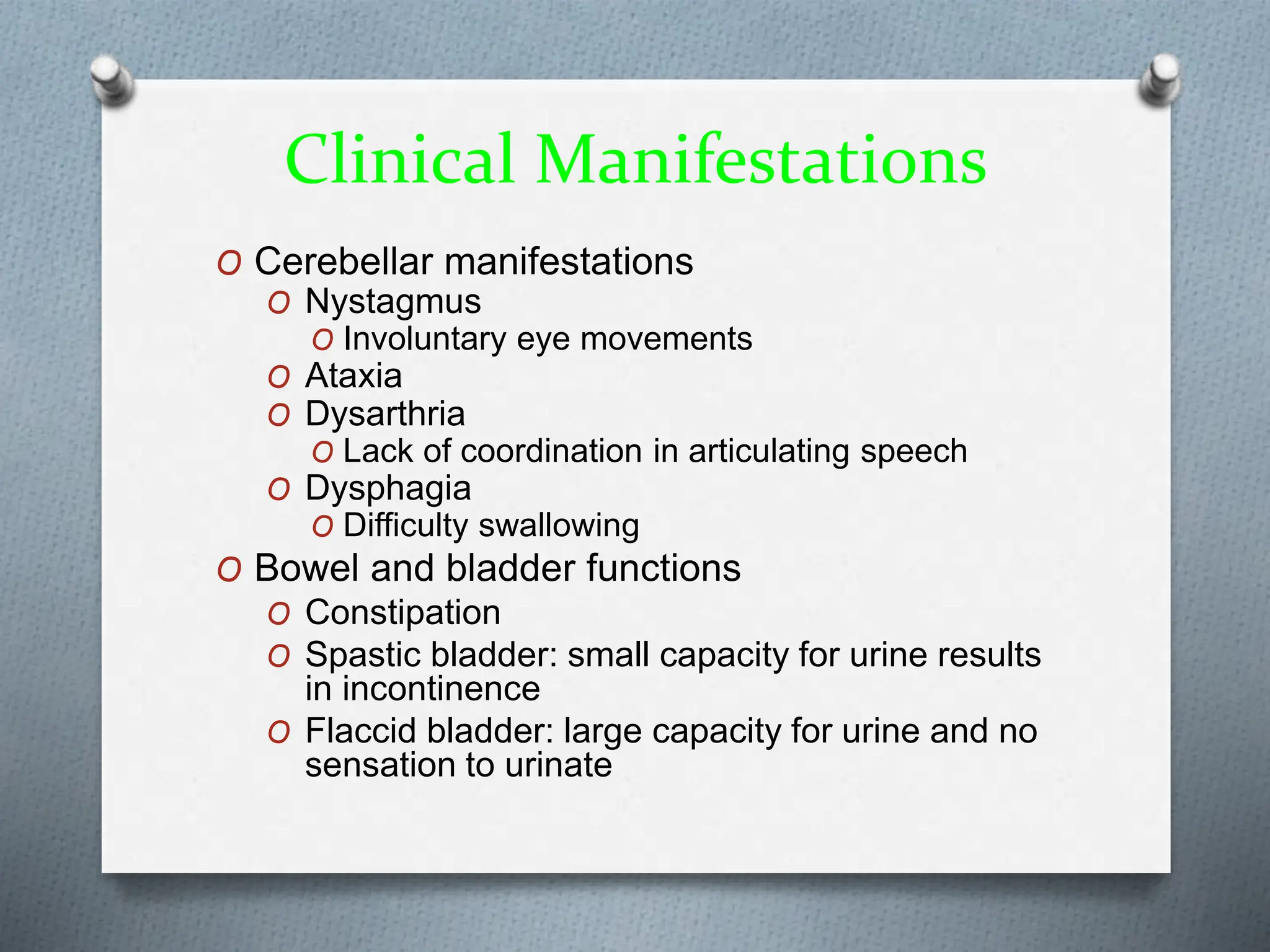 Clinical Manifestations
O Cerebellar manifestations
O Nystagmus
O Involuntary eye movements
O Ataxia
O Dysarthria
O Lack of coordination in articulating speech
O Dysphagia
O Difficulty swallowing
O Bowel and bladder functions
O Constipation
O Spastic bladder: small capacity for urine results
in incontinence
O Flaccid bladder: large capacity for urine and no
sensation to urinate
 