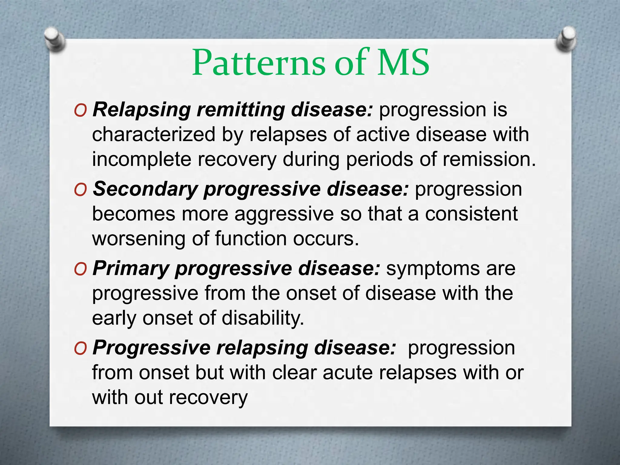 Patterns of MS
O Relapsing remitting disease: progression is
characterized by relapses of active disease with
incomplete recovery during periods of remission.
O Secondary progressive disease: progression
becomes more aggressive so that a consistent
worsening of function occurs.
O Primary progressive disease: symptoms are
progressive from the onset of disease with the
early onset of disability.
O Progressive relapsing disease: progression
from onset but with clear acute relapses with or
with out recovery
 