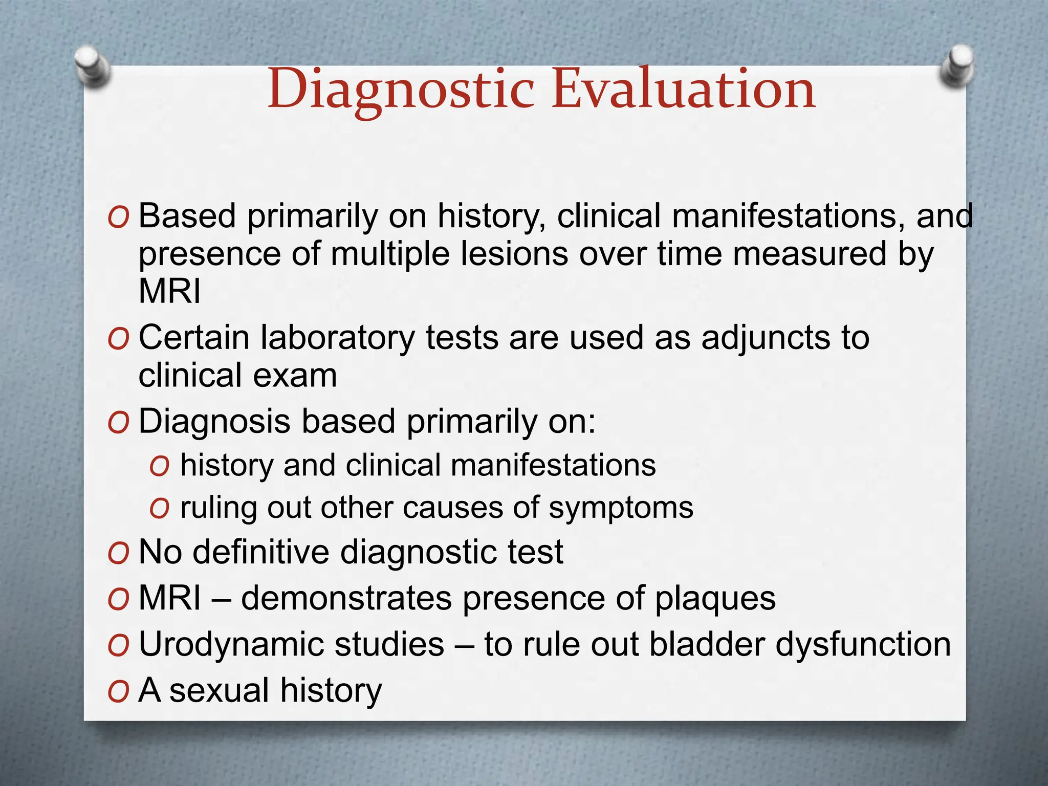 Diagnostic Evaluation
O Based primarily on history, clinical manifestations, and
presence of multiple lesions over time measured by
MRI
O Certain laboratory tests are used as adjuncts to
clinical exam
O Diagnosis based primarily on:
O history and clinical manifestations
O ruling out other causes of symptoms
O No definitive diagnostic test
O MRI – demonstrates presence of plaques
O Urodynamic studies – to rule out bladder dysfunction
O A sexual history
 