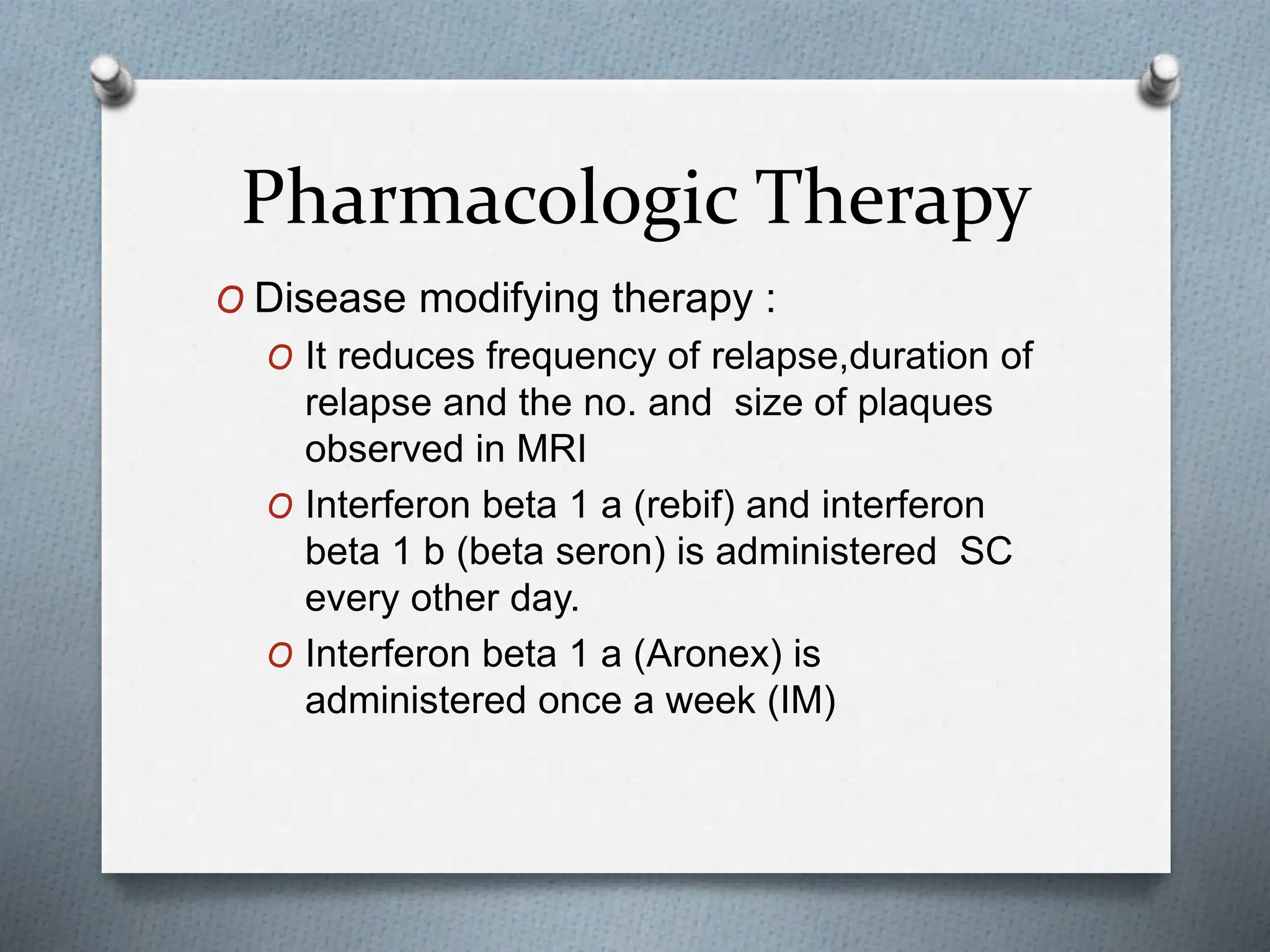 Pharmacologic Therapy
O Disease modifying therapy :
O It reduces frequency of relapse,duration of
relapse and the no. and size of plaques
observed in MRI
O Interferon beta 1 a (rebif) and interferon
beta 1 b (beta seron) is administered SC
every other day.
O Interferon beta 1 a (Aronex) is
administered once a week (IM)
 