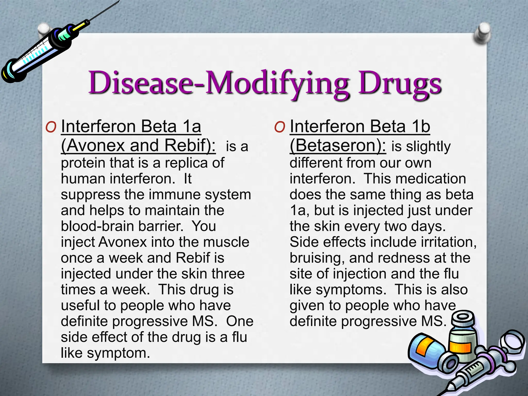 Disease-Modifying Drugs
O Interferon Beta 1a
(Avonex and Rebif): is a
protein that is a replica of
human interferon. It
suppress the immune system
and helps to maintain the
blood-brain barrier. You
inject Avonex into the muscle
once a week and Rebif is
injected under the skin three
times a week. This drug is
useful to people who have
definite progressive MS. One
side effect of the drug is a flu
like symptom.
O Interferon Beta 1b
(Betaseron): is slightly
different from our own
interferon. This medication
does the same thing as beta
1a, but is injected just under
the skin every two days.
Side effects include irritation,
bruising, and redness at the
site of injection and the flu
like symptoms. This is also
given to people who have
definite progressive MS.
 