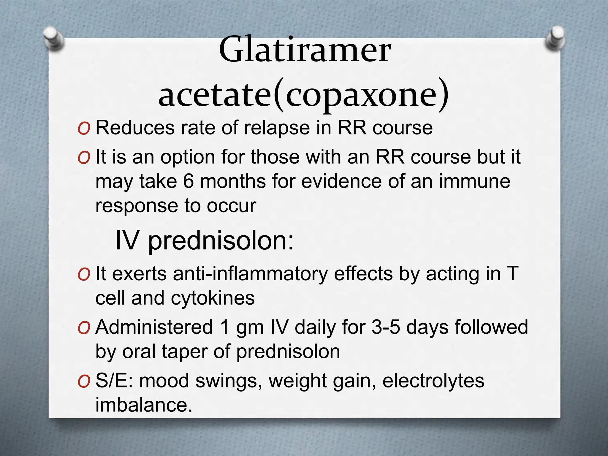 Glatiramer
acetate(copaxone)
O Reduces rate of relapse in RR course
O It is an option for those with an RR course but it
may take 6 months for evidence of an immune
response to occur
IV prednisolon:
O It exerts anti-inflammatory effects by acting in T
cell and cytokines
O Administered 1 gm IV daily for 3-5 days followed
by oral taper of prednisolon
O S/E: mood swings, weight gain, electrolytes
imbalance.
 