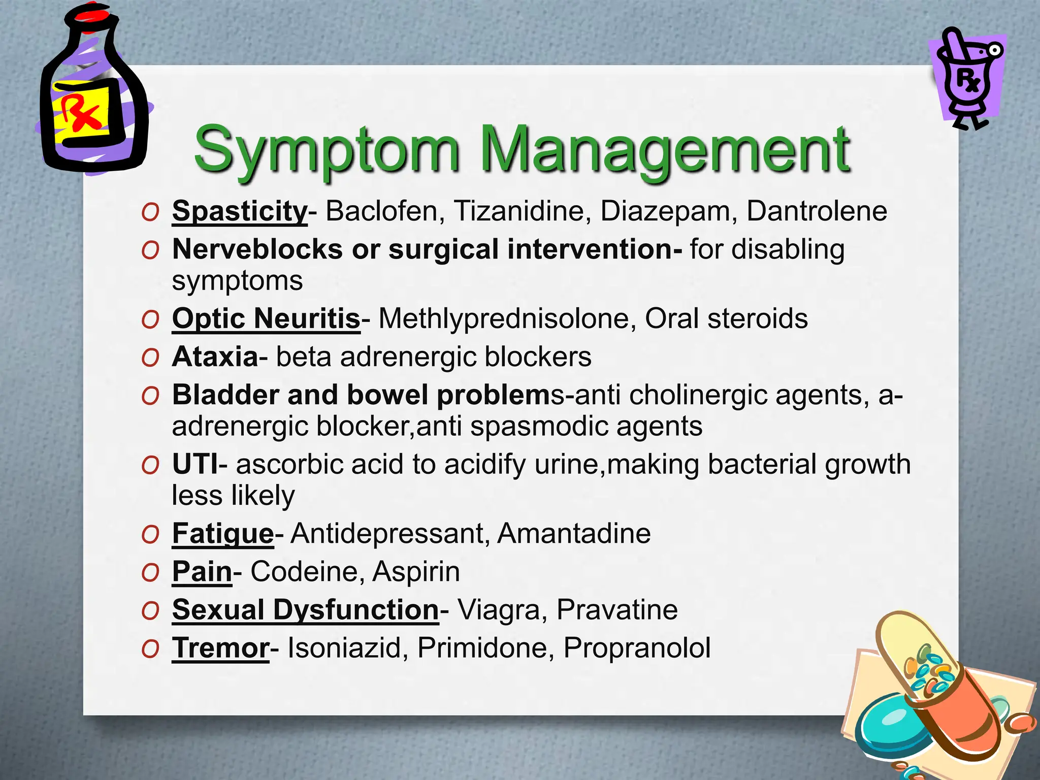 Symptom Management
O Spasticity- Baclofen, Tizanidine, Diazepam, Dantrolene
O Nerveblocks or surgical intervention- for disabling
symptoms
O Optic Neuritis- Methlyprednisolone, Oral steroids
O Ataxia- beta adrenergic blockers
O Bladder and bowel problems-anti cholinergic agents, a-
adrenergic blocker,anti spasmodic agents
O UTI- ascorbic acid to acidify urine,making bacterial growth
less likely
O Fatigue- Antidepressant, Amantadine
O Pain- Codeine, Aspirin
O Sexual Dysfunction- Viagra, Pravatine
O Tremor- Isoniazid, Primidone, Propranolol
 