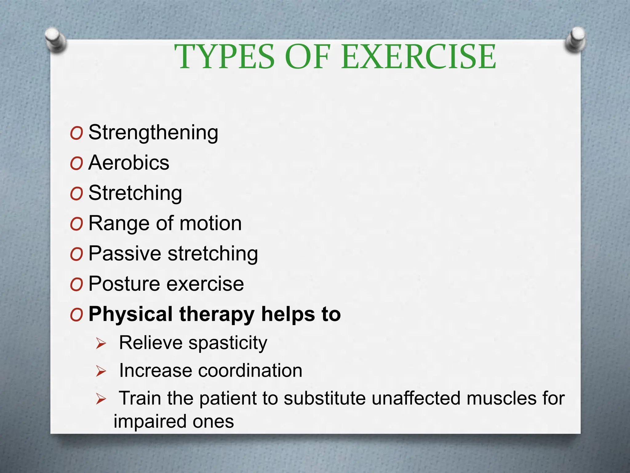TYPES OF EXERCISE
O Strengthening
O Aerobics
O Stretching
O Range of motion
O Passive stretching
O Posture exercise
O Physical therapy helps to
 Relieve spasticity
 Increase coordination
 Train the patient to substitute unaffected muscles for
impaired ones
 