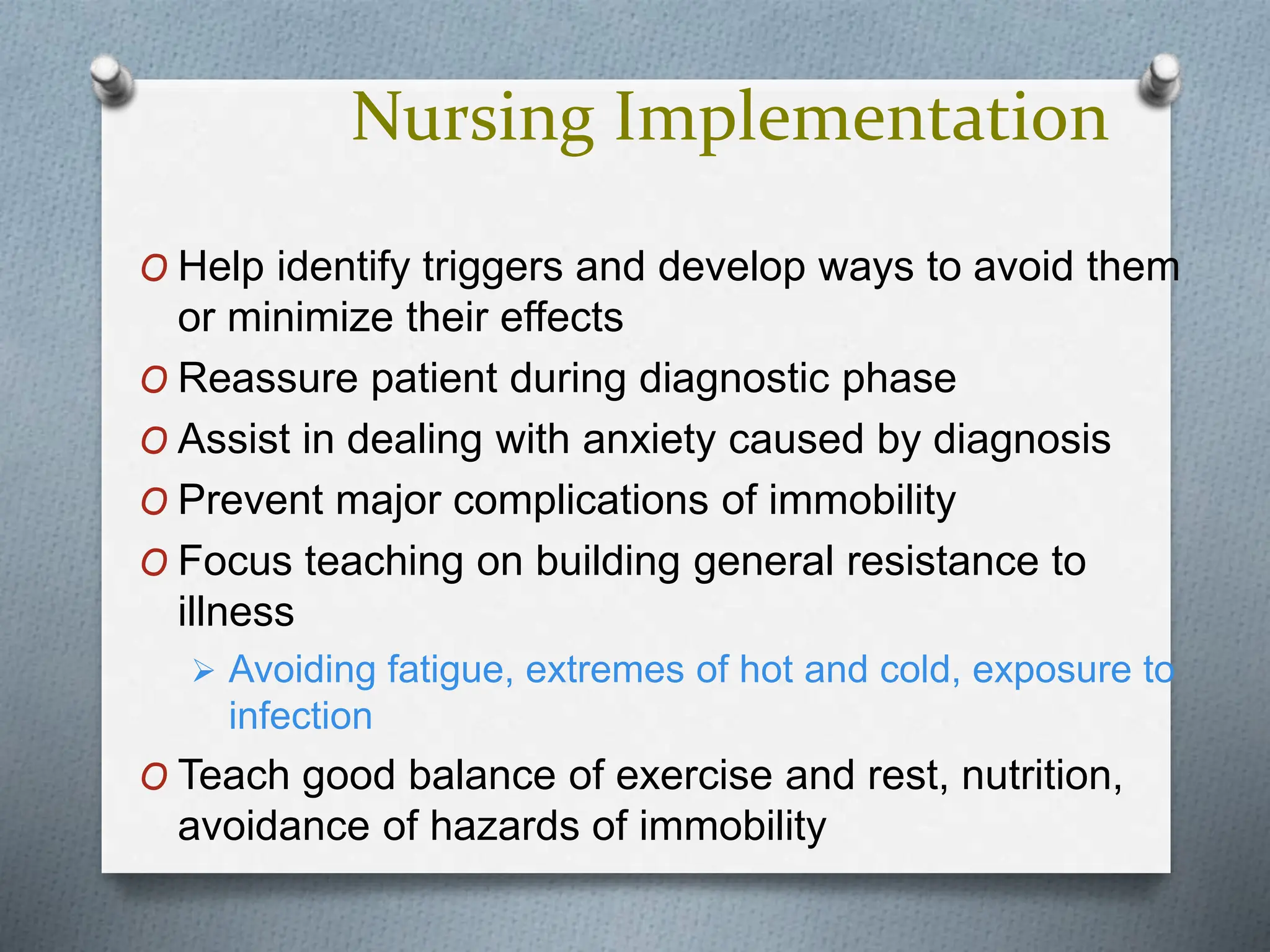 Nursing Implementation
O Help identify triggers and develop ways to avoid them
or minimize their effects
O Reassure patient during diagnostic phase
O Assist in dealing with anxiety caused by diagnosis
O Prevent major complications of immobility
O Focus teaching on building general resistance to
illness
 Avoiding fatigue, extremes of hot and cold, exposure to
infection
O Teach good balance of exercise and rest, nutrition,
avoidance of hazards of immobility
 