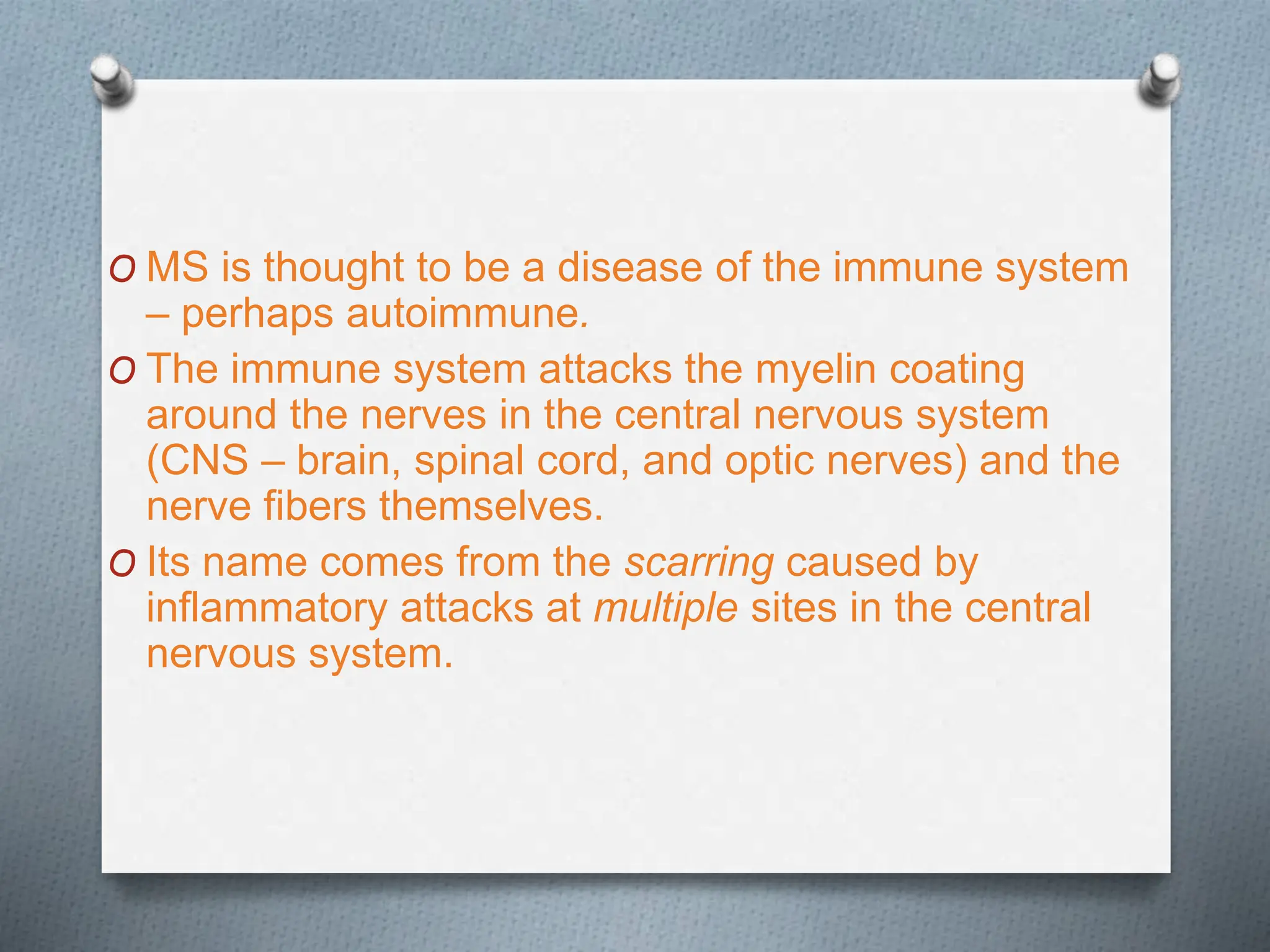 O MS is thought to be a disease of the immune system
– perhaps autoimmune.
O The immune system attacks the myelin coating
around the nerves in the central nervous system
(CNS – brain, spinal cord, and optic nerves) and the
nerve fibers themselves.
O Its name comes from the scarring caused by
inflammatory attacks at multiple sites in the central
nervous system.
 
