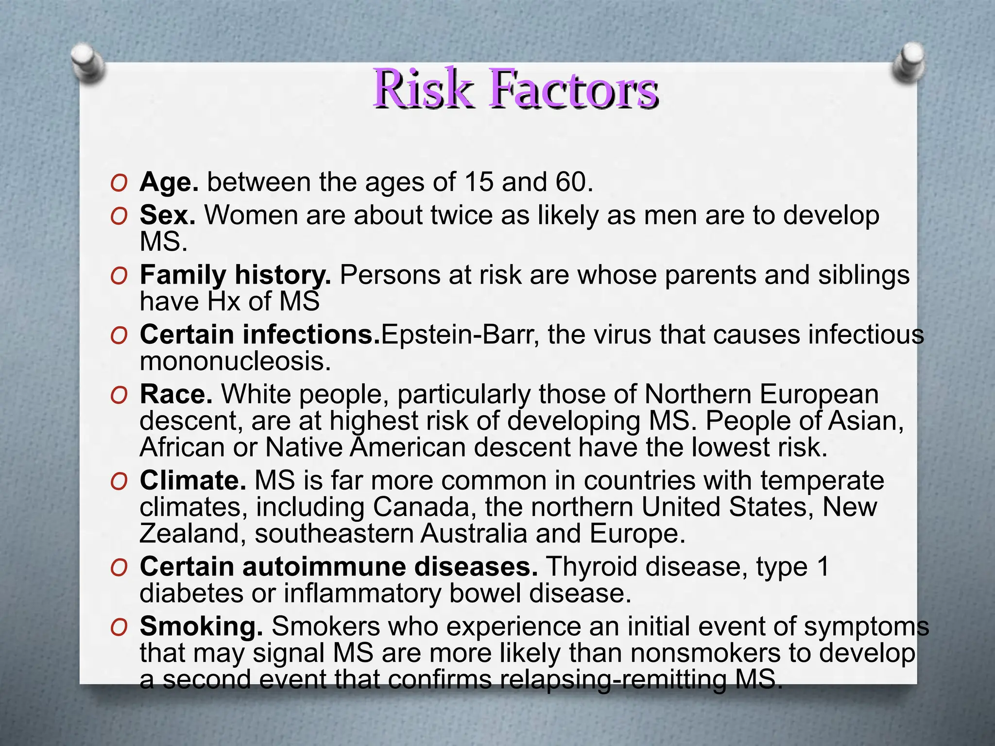 Risk Factors
O Age. between the ages of 15 and 60.
O Sex. Women are about twice as likely as men are to develop
MS.
O Family history. Persons at risk are whose parents and siblings
have Hx of MS
O Certain infections.Epstein-Barr, the virus that causes infectious
mononucleosis.
O Race. White people, particularly those of Northern European
descent, are at highest risk of developing MS. People of Asian,
African or Native American descent have the lowest risk.
O Climate. MS is far more common in countries with temperate
climates, including Canada, the northern United States, New
Zealand, southeastern Australia and Europe.
O Certain autoimmune diseases. Thyroid disease, type 1
diabetes or inflammatory bowel disease.
O Smoking. Smokers who experience an initial event of symptoms
that may signal MS are more likely than nonsmokers to develop
a second event that confirms relapsing-remitting MS.
 