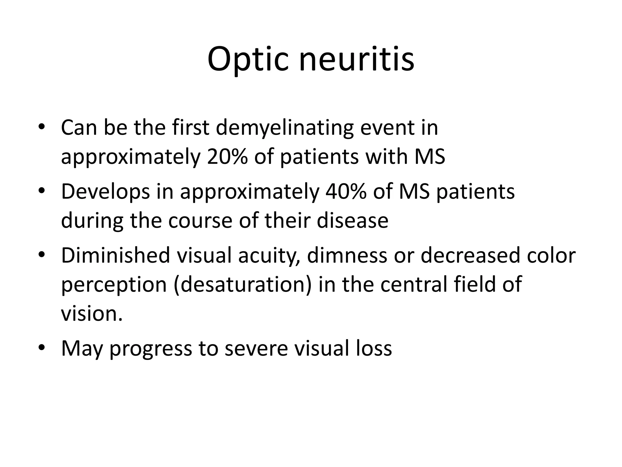 Optic neuritis
• Can be the first demyelinating event in
approximately 20% of patients with MS
• Develops in approximately 40% of MS patients
during the course of their disease
• Diminished visual acuity, dimness or decreased color
perception (desaturation) in the central field of
vision.
• May progress to severe visual loss
 