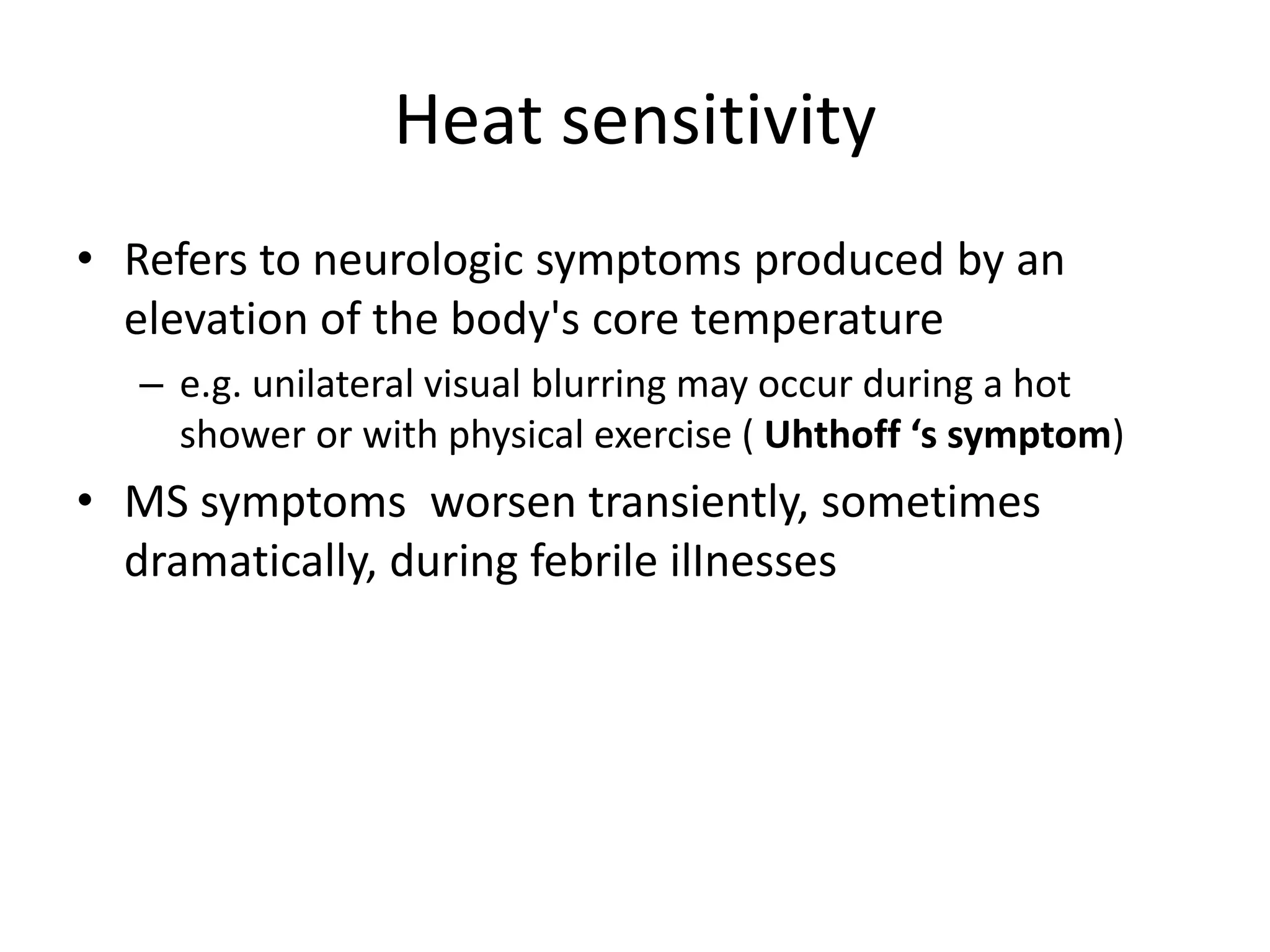 Heat sensitivity
• Refers to neurologic symptoms produced by an
elevation of the body's core temperature
– e.g. unilateral visual blurring may occur during a hot
shower or with physical exercise ( Uhthoff ‘s symptom)
• MS symptoms worsen transiently, sometimes
dramatically, during febrile ilInesses
 