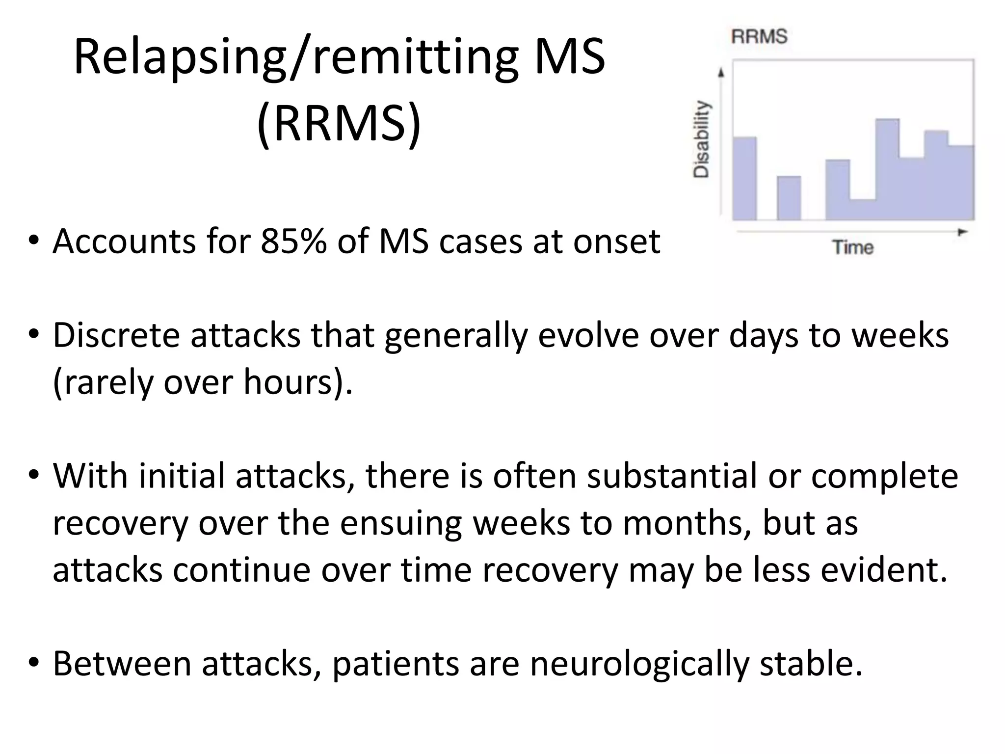 Relapsing/remitting MS
(RRMS)
• Accounts for 85% of MS cases at onset
• Discrete attacks that generally evolve over days to weeks
(rarely over hours).
• With initial attacks, there is often substantial or complete
recovery over the ensuing weeks to months, but as
attacks continue over time recovery may be less evident.
• Between attacks, patients are neurologically stable.
 