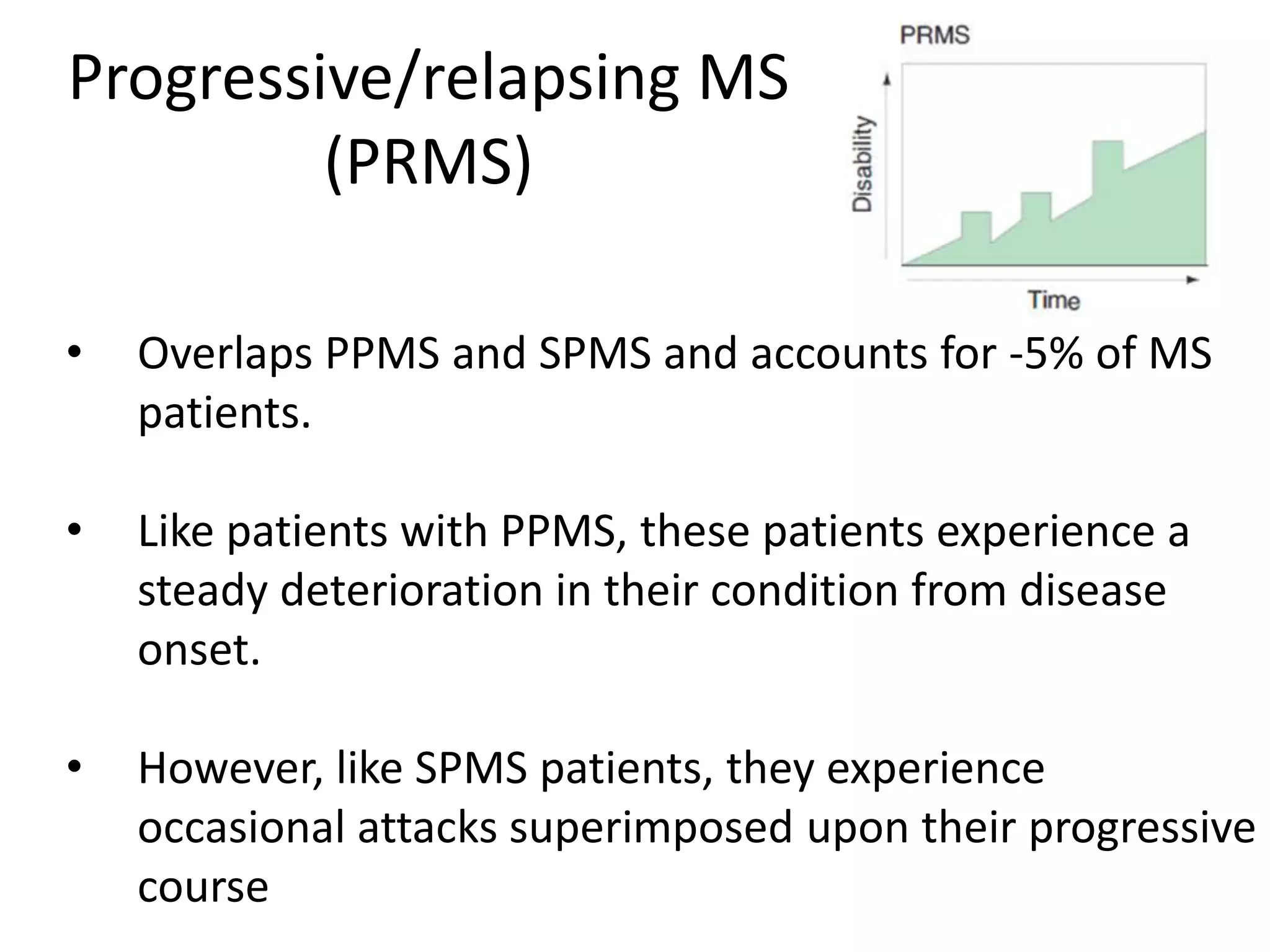 Progressive/relapsing MS
(PRMS)
• Overlaps PPMS and SPMS and accounts for -5% of MS
patients.
• Like patients with PPMS, these patients experience a
steady deterioration in their condition from disease
onset.
• However, like SPMS patients, they experience
occasional attacks superimposed upon their progressive
course
 