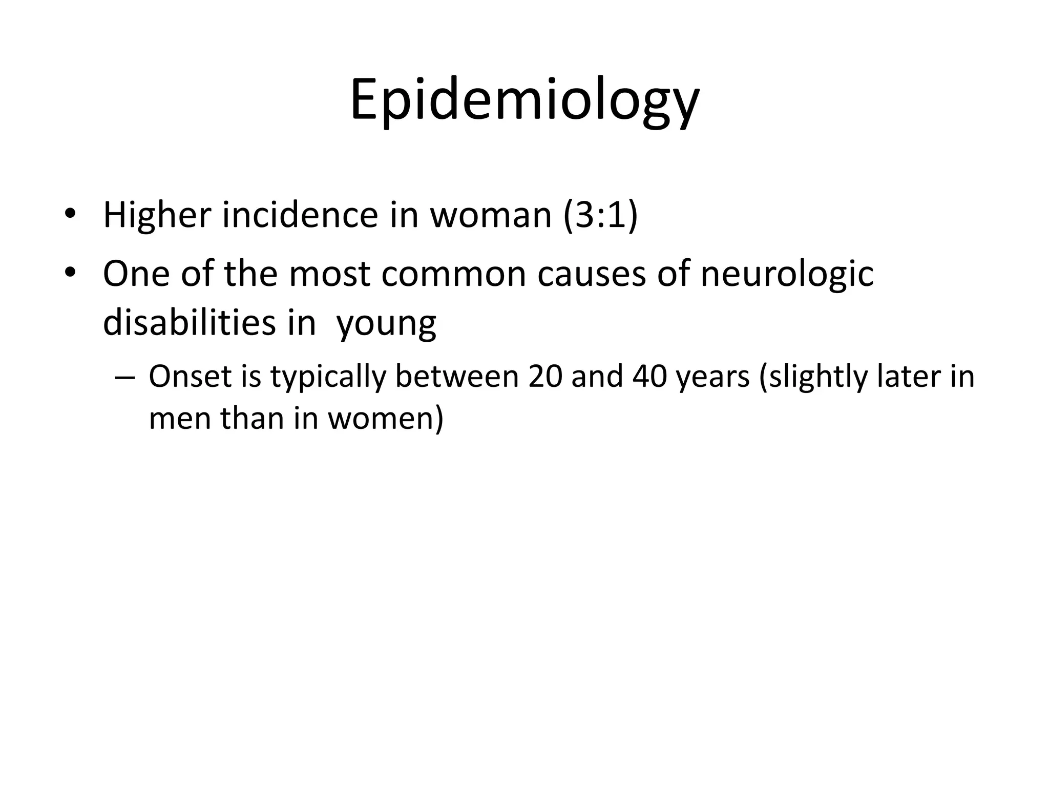 Epidemiology
• Higher incidence in woman (3:1)
• One of the most common causes of neurologic
disabilities in young
– Onset is typically between 20 and 40 years (slightly later in
men than in women)
 