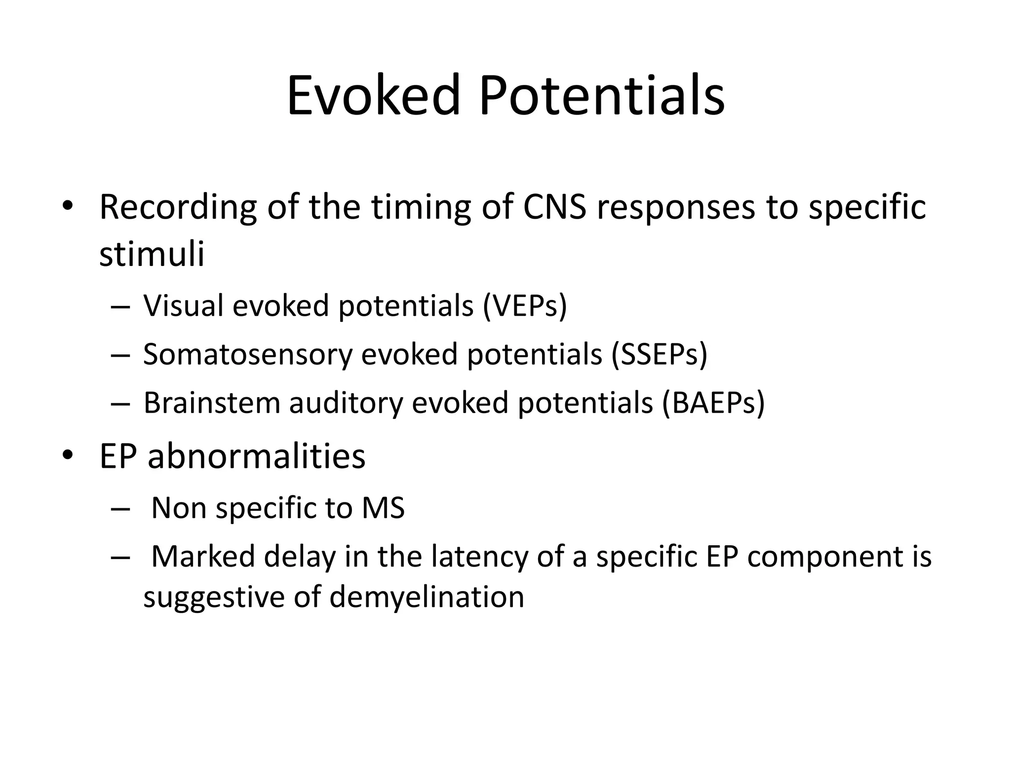 Evoked Potentials
• Recording of the timing of CNS responses to specific
stimuli
– Visual evoked potentials (VEPs)
– Somatosensory evoked potentials (SSEPs)
– Brainstem auditory evoked potentials (BAEPs)
• EP abnormalities
– Non specific to MS
– Marked delay in the latency of a specific EP component is
suggestive of demyelination
 