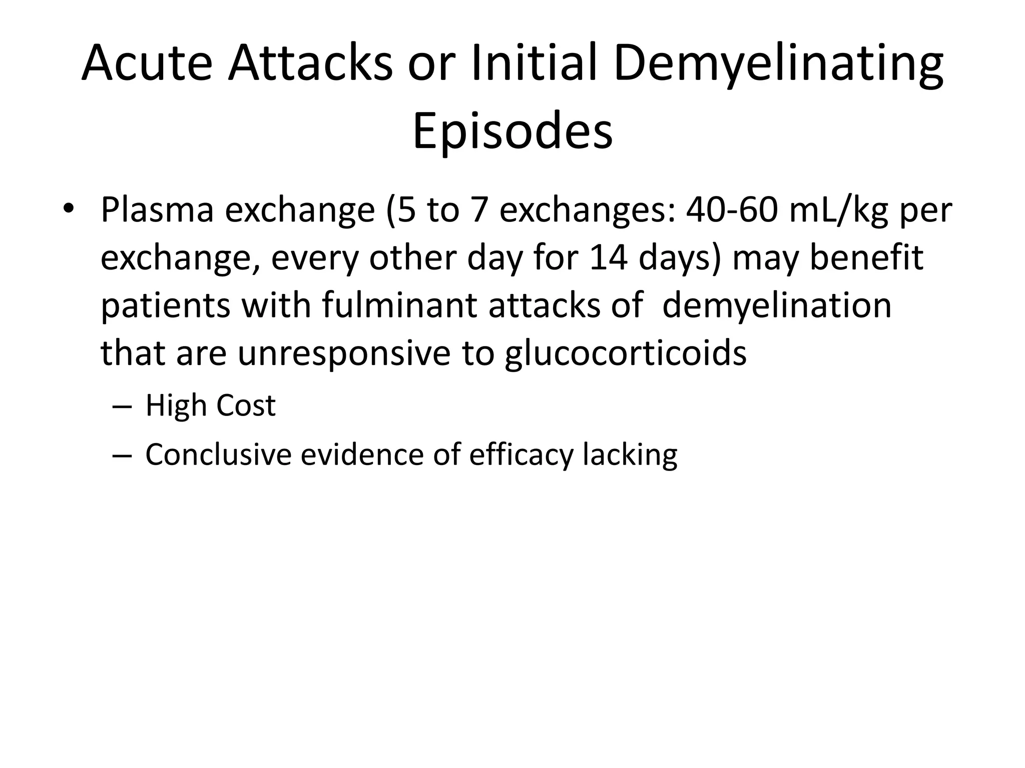 Acute Attacks or Initial Demyelinating
Episodes
• Plasma exchange (5 to 7 exchanges: 40-60 mL/kg per
exchange, every other day for 14 days) may benefit
patients with fulminant attacks of demyelination
that are unresponsive to glucocorticoids
– High Cost
– Conclusive evidence of efficacy lacking
 