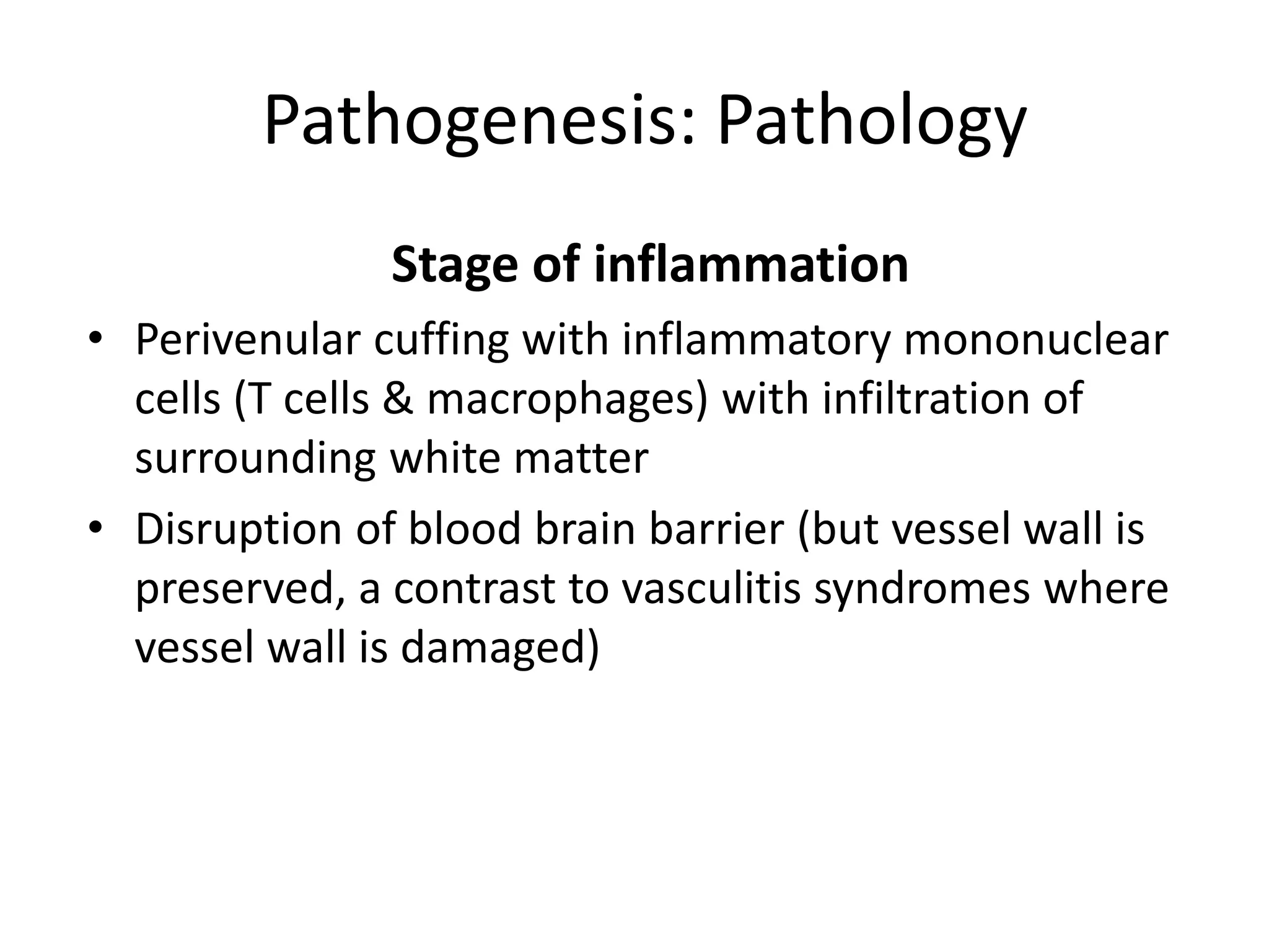 Pathogenesis: Pathology
Stage of inflammation
• Perivenular cuffing with inflammatory mononuclear
cells (T cells & macrophages) with infiltration of
surrounding white matter
• Disruption of blood brain barrier (but vessel wall is
preserved, a contrast to vasculitis syndromes where
vessel wall is damaged)
 