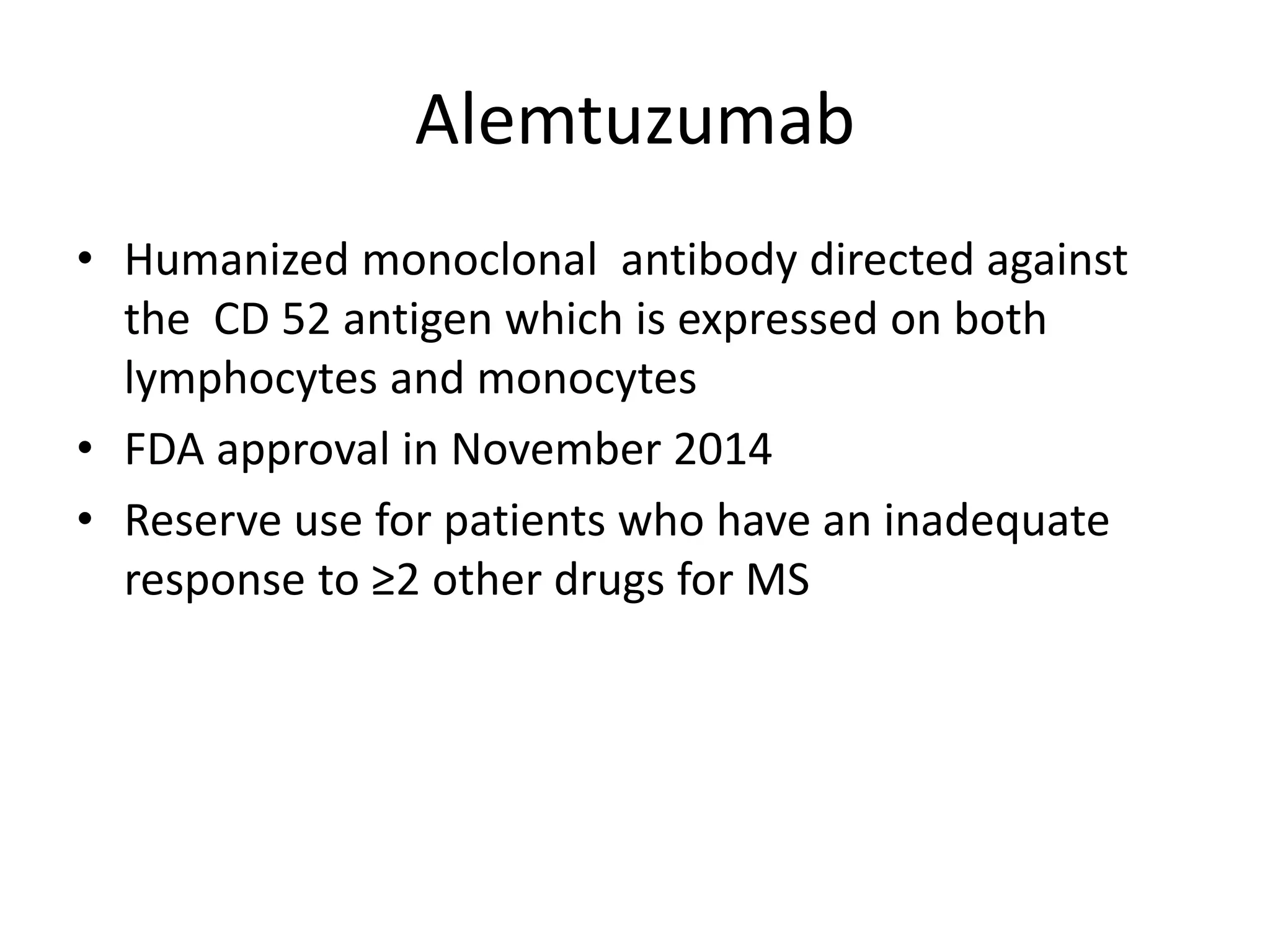 Alemtuzumab
• Humanized monoclonal antibody directed against
the CD 52 antigen which is expressed on both
lymphocytes and monocytes
• FDA approval in November 2014
• Reserve use for patients who have an inadequate
response to ≥2 other drugs for MS
 
