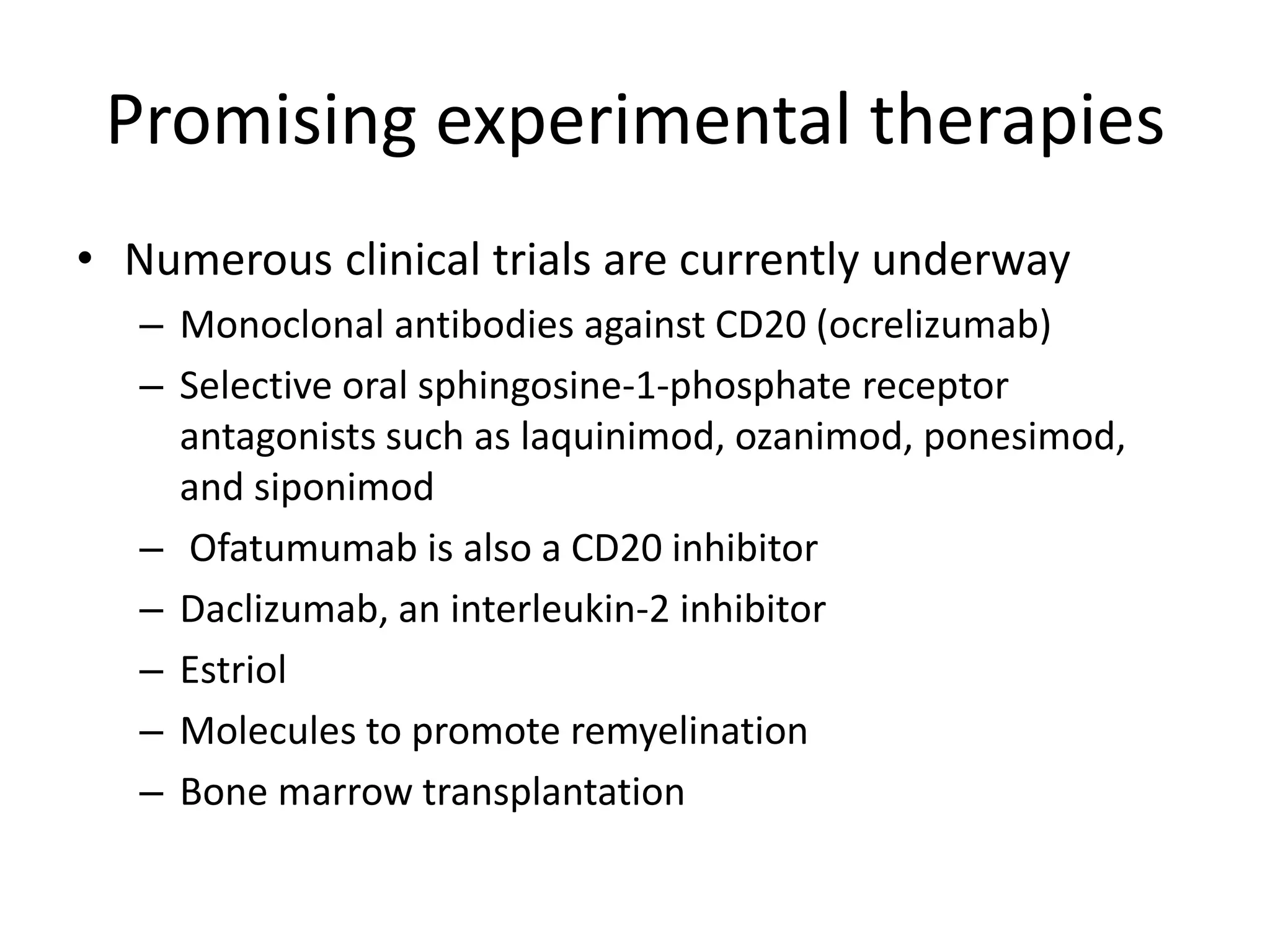 Promising experimental therapies
• Numerous clinical trials are currently underway
– Monoclonal antibodies against CD20 (ocrelizumab)
– Selective oral sphingosine-1-phosphate receptor
antagonists such as laquinimod, ozanimod, ponesimod,
and siponimod
– Ofatumumab is also a CD20 inhibitor
– Daclizumab, an interleukin-2 inhibitor
– Estriol
– Molecules to promote remyelination
– Bone marrow transplantation
 