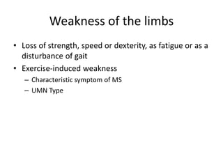Weakness of the limbs
• Loss of strength, speed or dexterity, as fatigue or as a
disturbance of gait
• Exercise-induced weakness
– Characteristic symptom of MS
– UMN Type
 