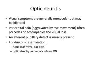 Optic neuritis
• Visual symptoms are generally monocular but may
be bilateral
• Periorbital pain (aggravated by eye movement) often
precedes or accompanies the visual loss.
• An afferent pupillary defect is usually present.
• Funduscopic examination :
– normal or reveal papillitis
– optic atrophy commonly follows ON
 