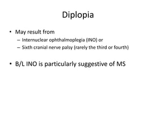 Diplopia
• May result from
– Internuclear ophthalmoplegia (INO) or
– Sixth cranial nerve palsy (rarely the third or fourth)
• B/L INO is particularly suggestive of MS
 