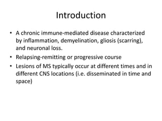 Introduction
• A chronic immune-mediated disease characterized
by inflammation, demyelination, gliosis (scarring),
and neuronal loss.
• Relapsing-remitting or progressive course
• Lesions of MS typically occur at different times and in
different CNS locations (i.e. disseminated in time and
space)
 