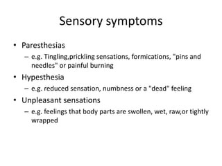 Sensory symptoms
• Paresthesias
– e.g. Tingling,prickling sensations, formications, "pins and
needles" or painful burning
• Hypesthesia
– e.g. reduced sensation, numbness or a "dead" feeling
• Unpleasant sensations
– e.g. feelings that body parts are swollen, wet, raw,or tightly
wrapped
 