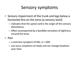Sensory symptoms
• Sensory impairment of the trunk and legs below a
horizontal line on the torso (a sensory level)
– Indicates that the spinal cord is the origin of the sensory
disturbance.
– Often accompanied by a bandlike sensation of tightness
around the torso
• Pain
– a common symptom of MS, in > 50%
– can occur anywhere on body and can change locations
over time
 