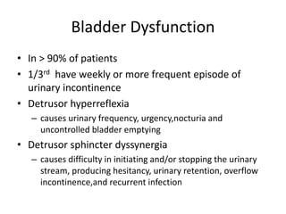 Bladder Dysfunction
• In > 90% of patients
• 1/3rd have weekly or more frequent episode of
urinary incontinence
• Detrusor hyperreflexia
– causes urinary frequency, urgency,nocturia and
uncontrolled bladder emptying
• Detrusor sphincter dyssynergia
– causes difficulty in initiating and/or stopping the urinary
stream, producing hesitancy, urinary retention, overflow
incontinence,and recurrent infection
 
