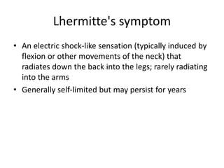 Lhermitte's symptom
• An electric shock-like sensation (typically induced by
flexion or other movements of the neck) that
radiates down the back into the legs; rarely radiating
into the arms
• Generally self-limited but may persist for years
 
