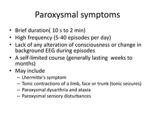 Paroxysmal symptoms
• Brief duration( 10 s to 2 min)
• High frequency (5-40 episodes per day)
• Lack of any alteration of consciousness or change in
background EEG during episodes
• A self-limited course (generally lasting weeks to
months)
• May include
– Lhermitte's symptom
– Tonic contractions of a limb, face or trunk (tonic seizures)
– Paroxysmal dysarthria and ataxia
– Paroxysmal sensory disturbances
 