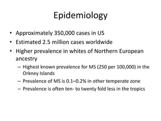 Epidemiology
• Approximately 350,000 cases in US
• Estimated 2.5 million cases worldwide
• Higher prevalence in whites of Northern European
ancestry
– Highest known prevalence for MS (250 per 100,000) in the
Orkney Islands
– Prevalence of MS is 0.1–0.2% in other temperate zone
– Prevalence is often ten- to twenty fold less in the tropics
 
