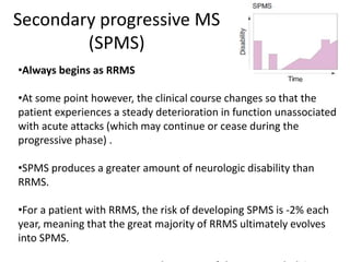 Secondary progressive MS
(SPMS)
•Always begins as RRMS
•At some point however, the clinical course changes so that the
patient experiences a steady deterioration in function unassociated
with acute attacks (which may continue or cease during the
progressive phase) .
•SPMS produces a greater amount of neurologic disability than
RRMS.
•For a patient with RRMS, the risk of developing SPMS is -2% each
year, meaning that the great majority of RRMS ultimately evolves
into SPMS.
 